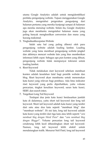 45
utama Google Analytics adalah untuk mengidentifikasi
perilaku pengunjung website. Tujuan menggunakan Google
Analytics, mengetahui pergerakan pengunjung dari
halaman pertama yang mereka kunjungi sampai di halaman
apa mereka menutup website. Selain itu, Google Analytics
juga akan membantu mengetahui halaman mana yang
paling banyak menghasilkan conversion dan mana yang
kurang maksimal.
5. TingkatkanKecepatan Website
Salah satu hal yang paling dibenci oleh para
pengunjung website adalah loading lambat. Loading
website yang lama membuat pengunjung website jengkel
dan akhirnya mencari website lain yang bias memberikan
informasi lebih cepat. Sebagus apa pun konten yang dibuat,
pengunjung website tidak mempunyai toleransi untuk
loading lambat.
6. Riset Keyword
Tidak melakukan riset keyword sebelum membuat
konten adalah kesalahan fatal bagi pemilik website dan
blog. Riset keyword akan membantu untuk menemukan
kata kunci yang relevan bagi pembaca. Ada lima indicator
riset keyword yang perlu diperhatikan, yaitu volume
pencarian, tingkat kesulitan keyword, saran kata kunci,
SERP, dan search inten.
7. Targetkan Long Tail Keyword
Terdapat dua jenis kata kunci berdasarkan jumlah
kata di dalamnya, yaitu short tail keyword dan long tail
keyword. Short tail keyword adalah kata kunci yang terdiri
dari satu atau dua kata seperti “membuat blog” dan
“membuat website”. Di sisi lain, long tail keyword adalah
kata kunci yang terdiri dari tiga kata atau lebih seperti “cara
membuat blog dengan Word Press” dan “cara membuat blog
dengan Blogger”. Volume pencarian long tail keyword
cenderung lebih kecil dibandingkan short tail keyword.
Namun, long tail keyword lebih efektif untuk
mendatangkan trafik. Menurut Neil Patel, long tail keyword
 