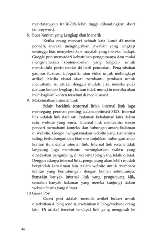 46
mendatangkan trafik 70% lebih tinggi dibandingkan short
tail keyword.
8. Buat Konten yang Lengkap dan Menarik
Ketika orang mencari sebuah kata kunci di mesin
pencari, mereka menginginkan jawaban yang lengkap
sehingga bias menyelesaikan masalah yang mereka hadapi.
Google pun menyadari kebutuhan penggunanya dan mulai
mengutamakan konten-konten yang lengkap untuk
menduduki posisi teratas di hasil pencarian. Penambahan
gambar ilustrasi, infografik, atau video untuk melengkapi
artikel. Media visual akan membantu pembaca untuk
memahami isi artikel dengan mudah. Jika mereka puas
dengan konten lengkap , bukan tidak mungkin mereka akan
membagikan konten tersebut di media sosial.
9. Maksimalkan Internal Link
Selain backlink (external link), internal link juga
memegang peranan penting dalam optimasi SEO. Internal
link adalah link dari satu halaman kehalaman lain dalam
satu website yang sama. Internal link membantu mesin
pencari memahami konteks dan hubungan antara halaman
di website. Google mengutamakan website yang kontennya
saling berhubungan dan bias menunjukkan hubungan antar
konten itu melalui internal link. Internal link secara tidak
langsung juga membantu meningkatkan waktu yang
dihabiskan pengunjung di website/blog yang telah dibuat.
Dengan adanya internal link, pengunjung akan lebih mudah
berpindah kehalaman lain dalam website untuk membaca
konten yang berhubungan dengan konten sebelumnya.
Semakin banyak internal link yang pengunjung klik,
semakin banyak halaman yang mereka kunjungi dalam
website bisnis yang dibuat.
10. Guest Post
Guest post adalah menulis artikel bukan untuk
diterbitkan di blog sendiri, melainkan di blog/website orang
lain. Di artikel tersebut terdapat link yang mengarah ke
 