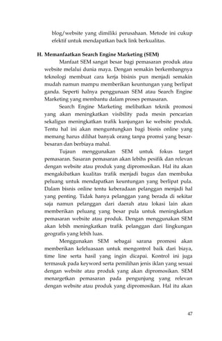47
blog/website yang dimiliki perusahaan. Metode ini cukup
efektif untuk mendapatkan back link berkualitas.
H. Memanfaatkan Search Engine Marketing (SEM)
Manfaat SEM sangat besar bagi pemasaran produk atau
website melalui dunia maya. Dengan semakin berkembangnya
teknologi membuat cara kerja bisinis pun menjadi semakin
mudah namun mampu memberikan keuntungan yang berlipat
ganda. Seperti halnya penggunaan SEM atau Search Engine
Marketing yang membantu dalam proses pemasaran.
Search Engine Marketing melibatkan teknik promosi
yang akan meningkatkan visibility pada mesin pencarian
sekaligus meningkatkan trafik kunjungan ke website produk.
Tentu hal ini akan menguntungkan bagi bisnis online yang
memang harus dilihat banyak orang tanpa promsi yang besar-
besaran dan berbiaya mahal.
Tujaun menggunakan SEM untuk fokus target
pemasaran. Sasaran pemasaran akan lebihs pesifik dan relevan
dengan website atau produk yang dipromosikan. Hal itu akan
mengakibatkan kualitas trafik menjadi bagus dan membuka
peluang untuk mendapatkan keuntungan yang berlipat pula.
Dalam bisnis online tentu keberadaan pelanggan menjadi hal
yang penting. Tidak hanya pelanggan yang berada di sekitar
saja namun pelanggan dari daerah atau lokasi lain akan
memberikan peluang yang besar pula untuk meningkatkan
pemasaran website atau produk. Dengan menggunakan SEM
akan lebih meningkatkan trafik pelanggan dari lingkungan
geografis yang lebih luas.
Menggunakan SEM sebagai sarana promosi akan
memberikan keleluasaan untuk mengontrol baik dari biaya,
time line serta hasil yang ingin dicapai. Kontrol ini juga
termasuk pada keyword serta pemilihan jenis iklan yang sesuai
dengan website atau produk yang akan dipromosikan. SEM
menargetkan pemasaran pada pengunjung yang relevan
dengan website atau produk yang dipromosikan. Hal itu akan
 