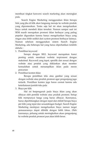 48
membuat tingkat konversi search marketing akan meningkat
pula.
Search Engine Marketing menggunakan iklan berupa
link yang jika di klik akan langsung menuju ke website produk
yang dipromosikan. Tentu saja hal ini akan mengeluarkan
biaya untuk membeli iklan tersebut. Namun sampai saat ini
SEM masih merupakan promosi iklan berbayar yang paling
popular digunakan karena hanya mengeluarkan biaya yang
ringan atau lebih sedikit dari system promosi berbayar lainnya.
Namun sebelum menggunakan sistem Search Engine
Marketing, ada beberapa hal yang harus diperhatikan terlebih
dahulu :
1. Pemilihan keyword
Serupa dengan SEO, keyword merupakan kunci
penting untuk membuat website terpromosi dengan
maksimal. Keyword yang tepat, spesifik dan sesuai dengan
website atau produk yang diiklankan akan member
kemudahan untuk menampilkan iklan pada mesin
pencarian
2. Pemilihan konten iklan
Berupa pemilihan teks atau gambar yang sesuai
dengan website atau produk promosi agar pengunjung juga
tertarik. Pemilihan konten juga harus cermat karena ada
keterbatasan jumlah teks pula
3. Biaya per klik
Hal ini berpengaruh pada biaya iklan yang akan
dibayar oleh pemilik website atau produk promosi. Setiap
klik mempunyai harga yang harus dibayar. Karenanya,
harus diperhitungkan dengan tepat dan efektif berapa biaya
per klik yang tepat dan sesuaidengan budget. Search Engine
Marketing meskipun mengeluarkan biaya namun target
pemasarannya dapat dibidik dengan lebih fokus. Oleh
karenanya, peluang untuk meningkatkan akses pengunjung
ke website produk promosi pun akan lebih besar.
 