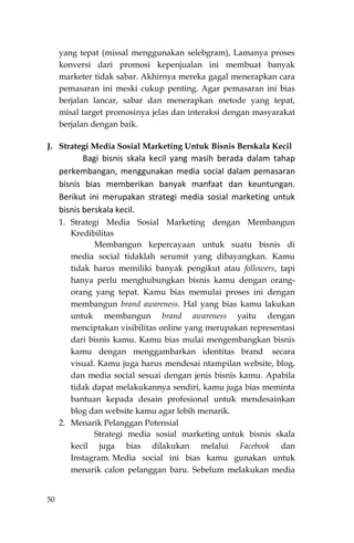 50
yang tepat (missal menggunakan selebgram), Lamanya proses
konversi dari promosi kepenjualan ini membuat banyak
marketer tidak sabar. Akhirnya mereka gagal menerapkan cara
pemasaran ini meski cukup penting. Agar pemasaran ini bias
berjalan lancar, sabar dan menerapkan metode yang tepat,
misal target promosinya jelas dan interaksi dengan masyarakat
berjalan dengan baik.
J. Strategi Media Sosial Marketing Untuk Bisnis Berskala Kecil
Bagi bisnis skala kecil yang masih berada dalam tahap
perkembangan, menggunakan media social dalam pemasaran
bisnis bias memberikan banyak manfaat dan keuntungan.
Berikut ini merupakan strategi media sosial marketing untuk
bisnis berskala kecil.
1. Strategi Media Sosial Marketing dengan Membangun
Kredibilitas
Membangun kepercayaan untuk suatu bisnis di
media social tidaklah serumit yang dibayangkan. Kamu
tidak harus memiliki banyak pengikut atau followers, tapi
hanya perlu menghubungkan bisnis kamu dengan orang-
orang yang tepat. Kamu bias memulai proses ini dengan
membangun brand awareness. Hal yang bias kamu lakukan
untuk membangun brand awareness yaitu dengan
menciptakan visibilitas online yang merupakan representasi
dari bisnis kamu. Kamu bias mulai mengembangkan bisnis
kamu dengan menggambarkan identitas brand secara
visual. Kamu juga harus mendesai ntampilan website, blog,
dan media social sesuai dengan jenis bisnis kamu. Apabila
tidak dapat melakukannya sendiri, kamu juga bias meminta
bantuan kepada desain profesional untuk mendesainkan
blog dan website kamu agar lebih menarik.
2. Menarik Pelanggan Potensial
Strategi media sosial marketing untuk bisnis skala
kecil juga bias dilakukan melalui Facebook dan
Instagram. Media social ini bias kamu gunakan untuk
menarik calon pelanggan baru. Sebelum melakukan media
 