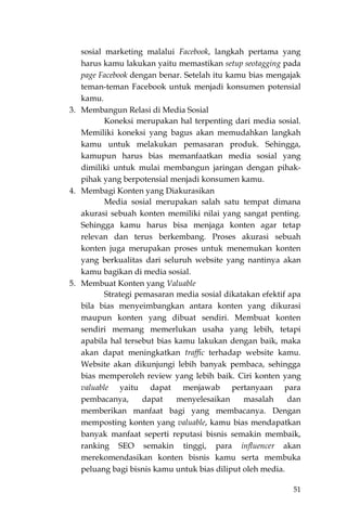 51
sosial marketing malalui Facebook, langkah pertama yang
harus kamu lakukan yaitu memastikan setup seotagging pada
page Facebook dengan benar. Setelah itu kamu bias mengajak
teman-teman Facebook untuk menjadi konsumen potensial
kamu.
3. Membangun Relasi di Media Sosial
Koneksi merupakan hal terpenting dari media sosial.
Memiliki koneksi yang bagus akan memudahkan langkah
kamu untuk melakukan pemasaran produk. Sehingga,
kamupun harus bias memanfaatkan media sosial yang
dimiliki untuk mulai membangun jaringan dengan pihak-
pihak yang berpotensial menjadi konsumen kamu.
4. Membagi Konten yang Diakurasikan
Media sosial merupakan salah satu tempat dimana
akurasi sebuah konten memiliki nilai yang sangat penting.
Sehingga kamu harus bisa menjaga konten agar tetap
relevan dan terus berkembang. Proses akurasi sebuah
konten juga merupakan proses untuk menemukan konten
yang berkualitas dari seluruh website yang nantinya akan
kamu bagikan di media sosial.
5. Membuat Konten yang Valuable
Strategi pemasaran media sosial dikatakan efektif apa
bila bias menyeimbangkan antara konten yang dikurasi
maupun konten yang dibuat sendiri. Membuat konten
sendiri memang memerlukan usaha yang lebih, tetapi
apabila hal tersebut bias kamu lakukan dengan baik, maka
akan dapat meningkatkan traffic terhadap website kamu.
Website akan dikunjungi lebih banyak pembaca, sehingga
bias memperoleh review yang lebih baik. Ciri konten yang
valuable yaitu dapat menjawab pertanyaan para
pembacanya, dapat menyelesaikan masalah dan
memberikan manfaat bagi yang membacanya. Dengan
memposting konten yang valuable, kamu bias mendapatkan
banyak manfaat seperti reputasi bisnis semakin membaik,
ranking SEO semakin tinggi, para influencer akan
merekomendasikan konten bisnis kamu serta membuka
peluang bagi bisnis kamu untuk bias diliput oleh media.
 