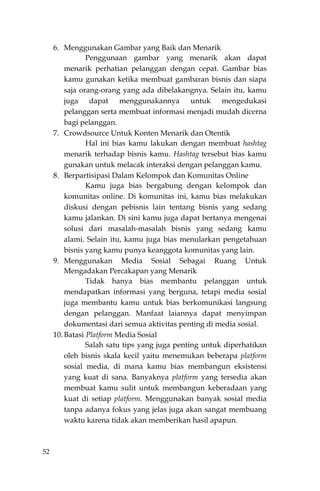 52
6. Menggunakan Gambar yang Baik dan Menarik
Penggunaan gambar yang menarik akan dapat
menarik perhatian pelanggan dengan cepat. Gambar bias
kamu gunakan ketika membuat gambaran bisnis dan siapa
saja orang-orang yang ada dibelakangnya. Selain itu, kamu
juga dapat menggunakannya untuk mengedukasi
pelanggan serta membuat informasi menjadi mudah dicerna
bagi pelanggan.
7. Crowdsource Untuk Konten Menarik dan Otentik
Hal ini bias kamu lakukan dengan membuat hashtag
menarik terhadap bisnis kamu. Hashtag tersebut bias kamu
gunakan untuk melacak interaksi dengan pelanggan kamu.
8. Berpartisipasi Dalam Kelompok dan Komunitas Online
Kamu juga bias bergabung dengan kelompok dan
komunitas online. Di komunitas ini, kamu bias melakukan
diskusi dengan pebisnis lain tentang bisnis yang sedang
kamu jalankan. Di sini kamu juga dapat bertanya mengenai
solusi dari masalah-masalah bisnis yang sedang kamu
alami. Selain itu, kamu juga bias menularkan pengetahuan
bisnis yang kamu punya keanggota komunitas yang lain.
9. Menggunakan Media Sosial Sebagai Ruang Untuk
Mengadakan Percakapan yang Menarik
Tidak hanya bias membantu pelanggan untuk
mendapatkan informasi yang berguna, tetapi media sosial
juga membantu kamu untuk bias berkomunikasi langsung
dengan pelanggan. Manfaat laiannya dapat menyimpan
dokumentasi dari semua aktivitas penting di media sosial.
10. Batasi Platform Media Sosial
Salah satu tips yang juga penting untuk diperhatikan
oleh bisnis skala kecil yaitu menemukan beberapa platform
sosial media, di mana kamu bias membangun eksistensi
yang kuat di sana. Banyaknya platform yang tersedia akan
membuat kamu sulit untuk membangun keberadaan yang
kuat di setiap platform. Menggunakan banyak sosial media
tanpa adanya fokus yang jelas juga akan sangat membuang
waktu karena tidak akan memberikan hasil apapun.
 