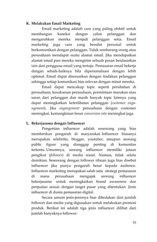 53
K. Melakukan Email Marketing
Email marketing adalah cara yang paling efektif untuk
membangun koneksi dengan calon pelanggan dan
mengarahkan mereka menjadi pelanggan setia. Email
marketing juga cara yang bersifat personal untuk
berkomunikasi dengan pelanggan. Tidak sembarang orang atau
perusahaan mendapat suatu alamat email. Jika mendapatkan
alamat email pun mereka mengirim sebuah pesan berdasarkan
izin dari pengguna email yang tertuju. Pemasaran email bekerja
dengan sebaik-baiknya bila dipersonalisasi dengan lebih
optimal. Email dapat disesuaikan dengan tindakan pelanggan
sehingga setiap komunikasi bias relevan dengan minat mereka.
Email dapat mencakup topic seperti perubahan di
perusahaan, kesuksesan perusahaan, permintaan masukan atau
saran dari pelanggan dan masih banyak topic lainnya yang
dapat meningkatkan keterlibatan pelanggan (customer enga-
ngement). Jika engangement perusahaan dengan customer
meningkat, kemungkinan besar conversion rate meningkat juga.
L. Bekerjasama dengan Influencer
Pengertian influencer adalah seseorang yang bias
memberikan pengaruh di masyarakat. Influencer biasanya
merupakan selebritis, blogger, youtuber, ataupun seorang
public figure yang dianggap penting di komunitas
tertentu. Umumnya, seorang influencer memiliki jutaan
pengikut (follower) di media sosial. Namun, tidak selalu
demikian. Seseorang dengan follower ribuan juga bias disebut
influencer jika punya pengaruh besar kepada audience.
Influencer marketing merupakan salah satu strategi pemasaran
di mana perusahaan mengajak seorang influencer
bekerjasama untuk meningkatkan brand awareness dan
penjualan sesuai dengan target pasar yang ditentukan. Jenis
influencer di dunia pemasaran digital.
Secara umum jenis-jenisnya bias dibedakan dari jumlah
follower dan media yang digunakan untuk melakukan promosi
produk. Berikut ini adalah tiga jenis influencer dilihat dari
jumlah banyaknya follower:
 