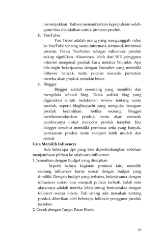 55
menunjukkan bahwa memanfaatkan kepopuleran seleb-
gram bias diandalkan untuk promosi produk.
b. YouTuber
You Tuber adalah orang yang mengunggah video
ke YouTube tentang suatu informasi, termasuk informasi
produk. Peran YouTuber sebagai influencer produk
cukup signifikan. Alasannya, lebih dari 90% pengguna
internet mengenal produk baru melalui Youtube. Apa
bila ingin bekerjasama dengan Youtuber yang memiliki
follower banyak, tentu potensi menarik perhatian
mereka akan produk semakin besar.
c. Blogger
Blogger adalah seseorang yang memiliki dan
mengelola sebuah blog. Tidak sedikit blog yang
digunakan untuk melakukan review tentang suatu
produk, seperti blogSasyachi yang mengulas beragam
produk kecantikan. Ketika seorang blogger
merekomendasikan produk, tentu akan menarik
pembacanya untuk mencoba produk tersebut. Jika
blogger tersebut memiliki pembaca setia yang banyak,
pemasaran produk tentu menjadi lebih mudah dan
efektif.
Cara Memilih Influencer
Ada beberapa tips yang bias dipertimbangkan sebelum
menjatuhkan pilihan ke salah satu influencer.
1. Sesuaikan dengan Budget yang disiapkan
Seperti halnya kegiatan promosi lain, memilih
seorang influencer harus sesuai dengan budget yang
dimiliki. Dengan budget yang terbatas, bekerjasama dengan
influencer mikro bias menjadi pilihan terbaik. Salah satu
alasannya adalah mereka lebih sering berinteraksi dengan
follower secara intens. Tak jarang ada masukan tentang
produk diberikan oleh beberapa follower pengguna produk
tersebut.
2. Cocok dengan Target Pasar Bisnis
 