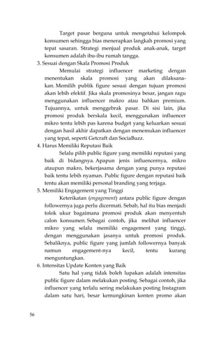 56
Target pasar berguna untuk mengetahui kelompok
konsumen sehingga bias menerapkan langkah promosi yang
tepat sasaran. Strategi menjual produk anak-anak, target
konsumen adalah ibu-ibu rumah tangga.
3. Sesuai dengan Skala Promosi Produk
Memulai strategi influencer marketing dengan
menentukan skala promosi yang akan dilaksana-
kan. Memilih publik figure sesuai dengan tujuan promosi
akan lebih efektif. Jika skala promosinya besar, jangan ragu
menggunakan influencer makro atau bahkan premium.
Tujuannya, untuk menggebrak pasar. Di sisi lain, jika
promosi produk berskala kecil, menggunakan influencer
mikro tentu lebih pas karena budget yang keluarkan sesuai
dengan hasil akhir dapatkan dengan menemukan influencer
yang tepat, seperti Getcraft dan SociaBuzz.
4. Harus Memiliki Reputasi Baik
Selalu pilih public figure yang memiliki reputasi yang
baik di bidangnya. Apapun jenis influencernya, mikro
ataupun makro, bekerjasama dengan yang punya reputasi
baik tentu lebih nyaman. Public figure dengan reputasi baik
tentu akan memiliki personal branding yang terjaga.
5. Memiliki Engagement yang Tinggi
Keterikatan (engagement) antara public figure dengan
followernya juga perlu dicermati. Sebab, hal itu bias menjadi
tolok ukur bagaimana promosi produk akan menyentuh
calon konsumen. Sebagai contoh, jika melihat influencer
mikro yang selalu memiliki engagement yang tinggi,
dengan menggunakan jasanya untuk promosi produk.
Sebaliknya, public figure yang jumlah followernya banyak
namun engagement-nya kecil, tentu kurang
menguntungkan.
6. Intensitas Update Konten yang Baik
Satu hal yang tidak boleh lupakan adalah intensitas
public figure dalam melakukan posting. Sebagai contoh, jika
influencer yang terlalu sering melakukan posting Instagram
dalam satu hari, besar kemungkinan konten promo akan
 