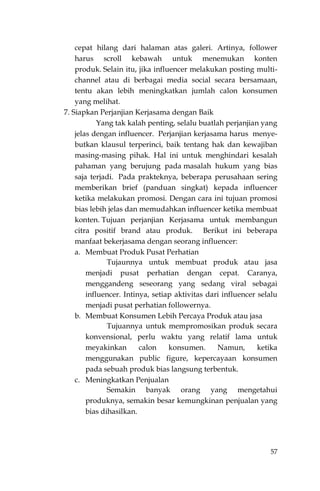 57
cepat hilang dari halaman atas galeri. Artinya, follower
harus scroll kebawah untuk menemukan konten
produk. Selain itu, jika influencer melakukan posting multi-
channel atau di berbagai media social secara bersamaan,
tentu akan lebih meningkatkan jumlah calon konsumen
yang melihat.
7. Siapkan Perjanjian Kerjasama dengan Baik
Yang tak kalah penting, selalu buatlah perjanjian yang
jelas dengan influencer. Perjanjian kerjasama harus menye-
butkan klausul terperinci, baik tentang hak dan kewajiban
masing-masing pihak. Hal ini untuk menghindari kesalah
pahaman yang berujung pada masalah hukum yang bias
saja terjadi. Pada prakteknya, beberapa perusahaan sering
memberikan brief (panduan singkat) kepada influencer
ketika melakukan promosi. Dengan cara ini tujuan promosi
bias lebih jelas dan memudahkan influencer ketika membuat
konten. Tujuan perjanjian Kerjasama untuk membangun
citra positif brand atau produk. Berikut ini beberapa
manfaat bekerjasama dengan seorang influencer:
a. Membuat Produk Pusat Perhatian
Tujaunnya untuk membuat produk atau jasa
menjadi pusat perhatian dengan cepat. Caranya,
menggandeng seseorang yang sedang viral sebagai
influencer. Intinya, setiap aktivitas dari influencer selalu
menjadi pusat perhatian followernya.
b. Membuat Konsumen Lebih Percaya Produk atau jasa
Tujuannya untuk mempromosikan produk secara
konvensional, perlu waktu yang relatif lama untuk
meyakinkan calon konsumen. Namun, ketika
menggunakan public figure, kepercayaan konsumen
pada sebuah produk bias langsung terbentuk.
c. Meningkatkan Penjualan
Semakin banyak orang yang mengetahui
produknya, semakin besar kemungkinan penjualan yang
bias dihasilkan.
 