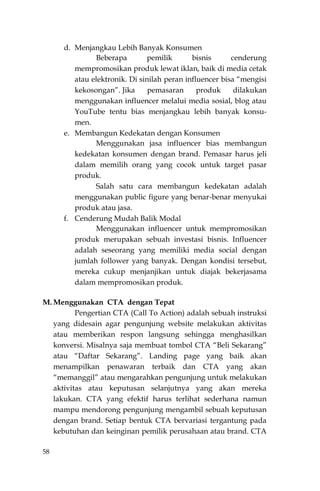 58
d. Menjangkau Lebih Banyak Konsumen
Beberapa pemilik bisnis cenderung
mempromosikan produk lewat iklan, baik di media cetak
atau elektronik. Di sinilah peran influencer bisa “mengisi
kekosongan”. Jika pemasaran produk dilakukan
menggunakan influencer melalui media sosial, blog atau
YouTube tentu bias menjangkau lebih banyak konsu-
men.
e. Membangun Kedekatan dengan Konsumen
Menggunakan jasa influencer bias membangun
kedekatan konsumen dengan brand. Pemasar harus jeli
dalam memilih orang yang cocok untuk target pasar
produk.
Salah satu cara membangun kedekatan adalah
menggunakan public figure yang benar-benar menyukai
produk atau jasa.
f. Cenderung Mudah Balik Modal
Menggunakan influencer untuk mempromosikan
produk merupakan sebuah investasi bisnis. Influencer
adalah seseorang yang memiliki media social dengan
jumlah follower yang banyak. Dengan kondisi tersebut,
mereka cukup menjanjikan untuk diajak bekerjasama
dalam mempromosikan produk.
M. Menggunakan CTA dengan Tepat
Pengertian CTA (Call To Action) adalah sebuah instruksi
yang didesain agar pengunjung website melakukan aktivitas
atau memberikan respon langsung sehingga menghasilkan
konversi. Misalnya saja membuat tombol CTA “Beli Sekarang”
atau “Daftar Sekarang”. Landing page yang baik akan
menampilkan penawaran terbaik dan CTA yang akan
“memanggil” atau mengarahkan pengunjung untuk melakukan
aktivitas atau keputusan selanjutnya yang akan mereka
lakukan. CTA yang efektif harus terlihat sederhana namun
mampu mendorong pengunjung mengambil sebuah keputusan
dengan brand. Setiap bentuk CTA bervariasi tergantung pada
kebutuhan dan keinginan pemilik perusahaan atau brand. CTA
 