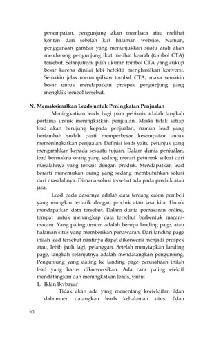 60
penempatan, pengunjung akan membaca atau melihat
konten dari sebelah kiri halaman website. Namun,
penggunaan gambar yang menunjukkan suatu arah akan
mendorong pengunjung ikut melihat kearah (tombol CTA)
tersebut. Selanjutnya, pilih ukuran tombol CTA yang cukup
besar karena dinilai lebi hefektif menghasilkan konversi.
Semakin jelas menampilkan tombol CTA, maka semakin
besar untuk mendapatkan prospek pengunjung yang
mengklik tombol tersebut.
N. Memaksimalkan Leads untuk Peningkatan Penjualan
Meningkatkan leads bagi para pebisnis adalah langkah
pertama untuk meningkatkan penjualan. Meski tidak setiap
lead akan berujung kepada penjualan, namun lead yang
bertambah sudah pasti memperbesar kesempatan untuk
memeningkatkan penjualan. Definisi leads yaitu petunjuk yang
mengarahkan kepada sesuatu tujuan. Dalam dunia penjualan,
lead bermakna orang yang sedang mecari petunjuk solusi dari
masalahnya yang terkait dengan produk. Mendapatkan lead
berarti menemukan orang yang sedang membutuhkan solusi
dari masalahnya. Dimana solusi tersebut ada pada produk atau
jasa.
Lead pada dasarnya adalah data tentang calon pembeli
yang mungkin tertarik dengan produk atau jasa kita. Untuk
mendapatkan data tersebut. Dalam dunia pemasaran online,
tempat untuk menangkap data tersebut berbentuk macam-
macam. Yang paling umum adalah berupa landing page, atau
halaman situs yang memberikan penawaran. Dari landing page
inilah lead tersebut nantinya dapat dikonversi menjadi prospek
atau, lebih jauh lagi, pelanggan. Setelah menyiapkan landing
page, langkah selanjutnya adalah mendatangkan pengunjung.
Pengunjung yang dating ke landing page perusahaan inilah
lead yang harus dikonversikan. Ada cara paling efektif
mendatangkan dan meningkatkan leads, yaitu:
1. Iklan Berbayar
Tidak akan ada yang menentang keefektifan iklan
dalammen datangkan leads kehalaman situs. Iklan
 