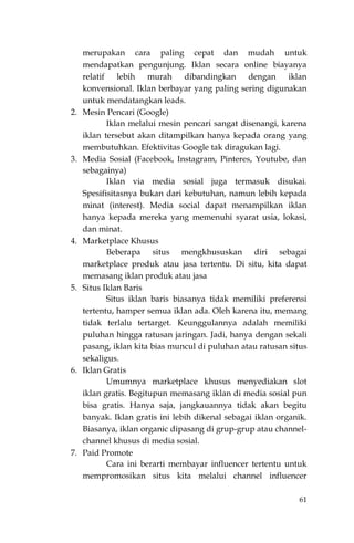 61
merupakan cara paling cepat dan mudah untuk
mendapatkan pengunjung. Iklan secara online biayanya
relatif lebih murah dibandingkan dengan iklan
konvensional. Iklan berbayar yang paling sering digunakan
untuk mendatangkan leads.
2. Mesin Pencari (Google)
Iklan melalui mesin pencari sangat disenangi, karena
iklan tersebut akan ditampilkan hanya kepada orang yang
membutuhkan. Efektivitas Google tak diragukan lagi.
3. Media Sosial (Facebook, Instagram, Pinteres, Youtube, dan
sebagainya)
Iklan via media sosial juga termasuk disukai.
Spesifisitasnya bukan dari kebutuhan, namun lebih kepada
minat (interest). Media social dapat menampilkan iklan
hanya kepada mereka yang memenuhi syarat usia, lokasi,
dan minat.
4. Marketplace Khusus
Beberapa situs mengkhususkan diri sebagai
marketplace produk atau jasa tertentu. Di situ, kita dapat
memasang iklan produk atau jasa
5. Situs Iklan Baris
Situs iklan baris biasanya tidak memiliki preferensi
tertentu, hamper semua iklan ada. Oleh karena itu, memang
tidak terlalu tertarget. Keunggulannya adalah memiliki
puluhan hingga ratusan jaringan. Jadi, hanya dengan sekali
pasang, iklan kita bias muncul di puluhan atau ratusan situs
sekaligus.
6. Iklan Gratis
Umumnya marketplace khusus menyediakan slot
iklan gratis. Begitupun memasang iklan di media sosial pun
bisa gratis. Hanya saja, jangkauannya tidak akan begitu
banyak. Iklan gratis ini lebih dikenal sebagai iklan organik.
Biasanya, iklan organic dipasang di grup-grup atau channel-
channel khusus di media sosial.
7. Paid Promote
Cara ini berarti membayar influencer tertentu untuk
mempromosikan situs kita melalui channel influencer
 
