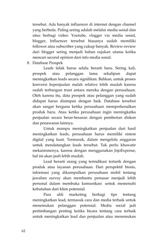 62
tersebut. Ada banyak influencer di internet dengan channel
yang berbeda. Paling sering adalah melalui media sosial dan
situs berbagi video: Youtube, vlogger via media sosial,
blogger, Influencer tersebut biasanya sudah memiliki
follower atau subscriber yang cukup banyak. Review-review
dari blogger sering menjadi bahan rujukan utama ketika
mencari second opinion dari info media sosial.
8. Database Prospek
Leads tidak harus selalu berarti baru. Sering kali,
prospek atau pelanggan lama sekalipun dapat
meningkatkan leads secara signifikan. Bahkan, untuk proses
konversi kepenjualan malah relative lebih mudah karena
sudah terbangun trust antara mereka dengan perusahaan.
Oleh karena itu, data prospek atau pelanggan yang sudah
didapat harus disimpan dengan baik. Database tersebut
akan sangat berguna ketika perusahaan memperkenalkan
produk baru. Atau ketika perusahaan ingin meningkatka
penjualan secara besar-besaran dengan pemberian diskon
dan penawaran lainnya.
Untuk mampu meningkatkan penjualan dari hasil
meningkatkan leads, perusahaan harus memiliki sistem
digital yang kuat. Termasuk, dalam mengelola anggaran
untuk mendatangkan leads tersebut. Tak perlu khawatir
mekanismenya, karena dengan menggunakan JojoExpense,
hal ini akan jauh lebih mudah.
Lead berarti orang yang terindikasi tertarik dengan
produk atau layanan perusahaan. Dari perspektif bisnis,
informasi yang dikumpulkan perusahaan mobil tentang
jawaban survey akan membantu pemasar menjadi lebih
personal dalam membuka komunikasi untuk memenuhi
kebutuhan dari klien potensial.
Para ahli marketing berbagi tips tentang
meningkatkan lead, termasuk cara dan media terbaik untuk
menemukan pelanggan potensial. Media social jadi
pertimbangan penting ketika bicara tentang cara terbaik
untuk meningkatkan lead dan penjualan atau menemukan
 