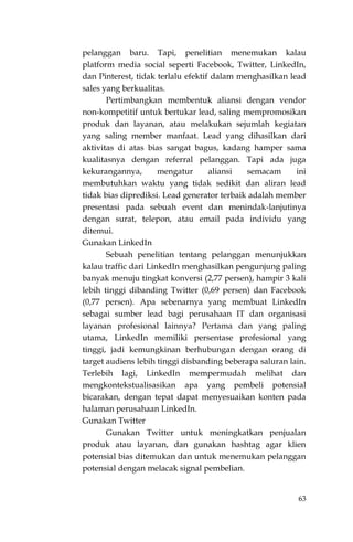 63
pelanggan baru. Tapi, penelitian menemukan kalau
platform media social seperti Facebook, Twitter, LinkedIn,
dan Pinterest, tidak terlalu efektif dalam menghasilkan lead
sales yang berkualitas.
Pertimbangkan membentuk aliansi dengan vendor
non-kompetitif untuk bertukar lead, saling mempromosikan
produk dan layanan, atau melakukan sejumlah kegiatan
yang saling member manfaat. Lead yang dihasilkan dari
aktivitas di atas bias sangat bagus, kadang hamper sama
kualitasnya dengan referral pelanggan. Tapi ada juga
kekurangannya, mengatur aliansi semacam ini
membutuhkan waktu yang tidak sedikit dan aliran lead
tidak bias diprediksi. Lead generator terbaik adalah member
presentasi pada sebuah event dan menindak-lanjutinya
dengan surat, telepon, atau email pada individu yang
ditemui.
Gunakan LinkedIn
Sebuah penelitian tentang pelanggan menunjukkan
kalau traffic dari LinkedIn menghasilkan pengunjung paling
banyak menuju tingkat konversi (2,77 persen), hampir 3 kali
lebih tinggi dibanding Twitter (0,69 persen) dan Facebook
(0,77 persen). Apa sebenarnya yang membuat LinkedIn
sebagai sumber lead bagi perusahaan IT dan organisasi
layanan profesional lainnya? Pertama dan yang paling
utama, LinkedIn memiliki persentase profesional yang
tinggi, jadi kemungkinan berhubungan dengan orang di
target audiens lebih tinggi disbanding beberapa saluran lain.
Terlebih lagi, LinkedIn mempermudah melihat dan
mengkontekstualisasikan apa yang pembeli potensial
bicarakan, dengan tepat dapat menyesuaikan konten pada
halaman perusahaan LinkedIn.
Gunakan Twitter
Gunakan Twitter untuk meningkatkan penjualan
produk atau layanan, dan gunakan hashtag agar klien
potensial bias ditemukan dan untuk menemukan pelanggan
potensial dengan melacak signal pembelian.
 