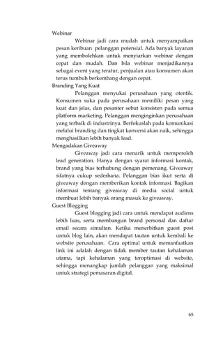 65
Webinar
Webinar jadi cara mudah untuk menyampaikan
pesan keribuan pelanggan potensial. Ada banyak layanan
yang membolehkan untuk menyiarkan webinar dengan
cepat dan mudah. Dan bila webinar menjadikannya
sebagai event yang teratur, penjualan atau konsumen akan
terus tumbuh berkembang dengan cepat.
Branding Yang Kuat
Pelanggan menyukai perusahaan yang otentik.
Konsumen suka pada perusahaan memiliki pesan yang
kuat dan jelas, dan pesanter sebut konsisten pada semua
platform marketing. Pelanggan menginginkan perusahaan
yang terbaik di industrinya. Berfokuslah pada komunikasi
melalui branding dan tingkat konversi akan naik, sehingga
menghasilkan lebih banyak lead.
Mengadakan Giveaway
Giveaway jadi cara menarik untuk memperoleh
lead generation. Hanya dengan syarat informasi kontak,
brand yang bias terhubung dengan pemenang. Giveaway
sifatnya cukup sederhana. Pelanggan bias ikut serta di
giveaway dengan memberikan kontak informasi. Bagikan
informasi tentang giveaway di media social untuk
membuat lebih banyak orang masuk ke giveaway.
Guest Blogging
Guest blogging jadi cara untuk mendapat audiens
lebih luas, serta membangun brand personal dan daftar
email secara simultan. Ketika menerbitkan guest post
untuk blog lain, akan mendapat tautan untuk kembali ke
website perusahaan. Cara optimal untuk memanfaatkan
link ini adalah dengan tidak member tautan kehalaman
utama, tapi kehalaman yang teroptimasi di website,
sehingga menangkap jumlah pelanggan yang maksimal
untuk strategi pemasaran digital.
 