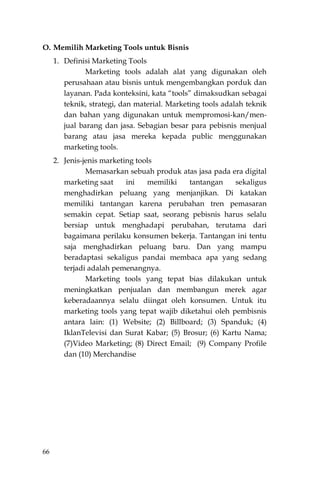 66
O. Memilih Marketing Tools untuk Bisnis
1. Definisi Marketing Tools
Marketing tools adalah alat yang digunakan oleh
perusahaan atau bisnis untuk mengembangkan porduk dan
layanan. Pada konteksini, kata “tools” dimaksudkan sebagai
teknik, strategi, dan material. Marketing tools adalah teknik
dan bahan yang digunakan untuk mempromosi-kan/men-
jual barang dan jasa. Sebagian besar para pebisnis menjual
barang atau jasa mereka kepada public menggunakan
marketing tools.
2. Jenis-jenis marketing tools
Memasarkan sebuah produk atas jasa pada era digital
marketing saat ini memiliki tantangan sekaligus
menghadirkan peluang yang menjanjikan. Di katakan
memiliki tantangan karena perubahan tren pemasaran
semakin cepat. Setiap saat, seorang pebisnis harus selalu
bersiap untuk menghadapi perubahan, terutama dari
bagaimana perilaku konsumen bekerja. Tantangan ini tentu
saja menghadirkan peluang baru. Dan yang mampu
beradaptasi sekaligus pandai membaca apa yang sedang
terjadi adalah pemenangnya.
Marketing tools yang tepat bias dilakukan untuk
meningkatkan penjualan dan membangun merek agar
keberadaannya selalu diingat oleh konsumen. Untuk itu
marketing tools yang tepat wajib diketahui oleh pembisnis
antara lain: (1) Website; (2) Billboard; (3) Spanduk; (4)
IklanTelevisi dan Surat Kabar; (5) Brosur; (6) Kartu Nama;
(7)Video Marketing; (8) Direct Email; (9) Company Profile
dan (10) Merchandise
 