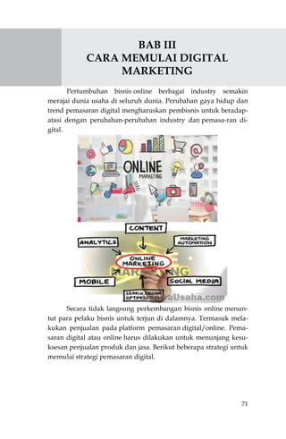71
BAB III
CARA MEMULAI DIGITAL
MARKETING
Pertumbuhan bisnis online berbagai industry semakin
merajai dunia usaha di seluruh dunia. Perubahan gaya hidup dan
trend pemasaran digital mengharuskan pembisnis untuk beradap-
atasi dengan perubahan-perubahan industry dan pemasa-ran di-
gital.
Secara tidak langsung perkembangan bisnis online menun-
tut para pelaku bisnis untuk terjun di dalamnya. Termasuk mela-
kukan penjualan pada platform pemasaran digital/online. Pema-
saran digital atau online harus dilakukan untuk menunjang kesu-
ksesan penjualan produk dan jasa. Berikut beberapa strategi untuk
memulai strategi pemasaran digital.
 