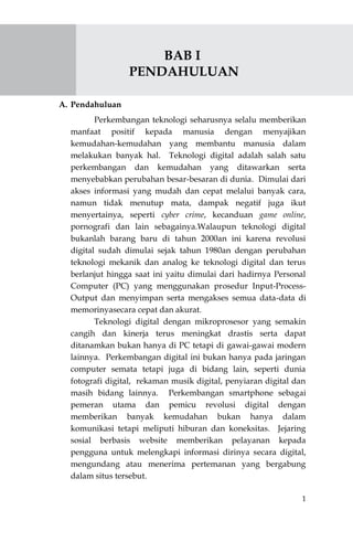 1
BAB I
PENDAHULUAN
A. Pendahuluan
Perkembangan teknologi seharusnya selalu memberikan
manfaat positif kepada manusia dengan menyajikan
kemudahan-kemudahan yang membantu manusia dalam
melakukan banyak hal. Teknologi digital adalah salah satu
perkembangan dan kemudahan yang ditawarkan serta
menyebabkan perubahan besar-besaran di dunia. Dimulai dari
akses informasi yang mudah dan cepat melalui banyak cara,
namun tidak menutup mata, dampak negatif juga ikut
menyertainya, seperti cyber crime, kecanduan game online,
pornografi dan lain sebagainya.Walaupun teknologi digital
bukanlah barang baru di tahun 2000an ini karena revolusi
digital sudah dimulai sejak tahun 1980an dengan perubahan
teknologi mekanik dan analog ke teknologi digital dan terus
berlanjut hingga saat ini yaitu dimulai dari hadirnya Personal
Computer (PC) yang menggunakan prosedur Input-Process-
Output dan menyimpan serta mengakses semua data-data di
memorinyasecara cepat dan akurat.
Teknologi digital dengan mikroprosesor yang semakin
cangih dan kinerja terus meningkat drastis serta dapat
ditanamkan bukan hanya di PC tetapi di gawai-gawai modern
lainnya. Perkembangan digital ini bukan hanya pada jaringan
computer semata tetapi juga di bidang lain, seperti dunia
fotografi digital, rekaman musik digital, penyiaran digital dan
masih bidang lainnya. Perkembangan smartphone sebagai
pemeran utama dan pemicu revolusi digital dengan
memberikan banyak kemudahan bukan hanya dalam
komunikasi tetapi meliputi hiburan dan koneksitas. Jejaring
sosial berbasis website memberikan pelayanan kepada
pengguna untuk melengkapi informasi dirinya secara digital,
mengundang atau menerima pertemanan yang bergabung
dalam situs tersebut.
 