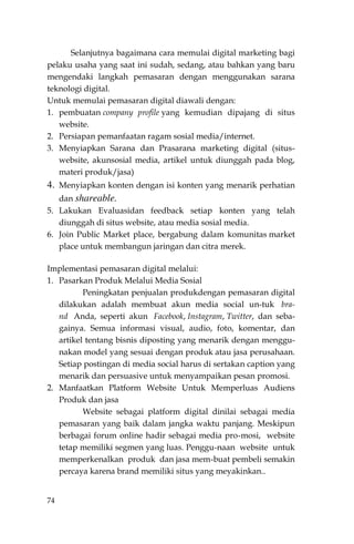 74
Selanjutnya bagaimana cara memulai digital marketing bagi
pelaku usaha yang saat ini sudah, sedang, atau bahkan yang baru
mengendaki langkah pemasaran dengan menggunakan sarana
teknologi digital.
Untuk memulai pemasaran digital diawali dengan:
1. pembuatan company profile yang kemudian dipajang di situs
website.
2. Persiapan pemanfaatan ragam sosial media/internet.
3. Menyiapkan Sarana dan Prasarana marketing digital (situs-
website, akunsosial media, artikel untuk diunggah pada blog,
materi produk/jasa)
4. Menyiapkan konten dengan isi konten yang menarik perhatian
dan shareable.
5. Lakukan Evaluasidan feedback setiap konten yang telah
diunggah di situs website, atau media sosial media.
6. Join Public Market place, bergabung dalam komunitas market
place untuk membangun jaringan dan citra merek.
Implementasi pemasaran digital melalui:
1. Pasarkan Produk Melalui Media Sosial
Peningkatan penjualan produkdengan pemasaran digital
dilakukan adalah membuat akun media social un-tuk bra-
nd Anda, seperti akun Facebook, Instagram, Twitter, dan seba-
gainya. Semua informasi visual, audio, foto, komentar, dan
artikel tentang bisnis diposting yang menarik dengan menggu-
nakan model yang sesuai dengan produk atau jasa perusahaan.
Setiap postingan di media social harus di sertakan caption yang
menarik dan persuasive untuk menyampaikan pesan promosi.
2. Manfaatkan Platform Website Untuk Memperluas Audiens
Produk dan jasa
Website sebagai platform digital dinilai sebagai media
pemasaran yang baik dalam jangka waktu panjang. Meskipun
berbagai forum online hadir sebagai media pro-mosi, website
tetap memiliki segmen yang luas. Penggu-naan website untuk
memperkenalkan produk dan jasa mem-buat pembeli semakin
percaya karena brand memiliki situs yang meyakinkan..
 