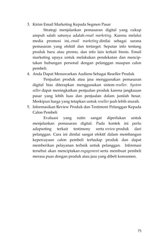 75
3. Kirim Email Marketing Kepada Segmen Pasar
Strategi menjalankan pemasaran digital yang cukup
ampuh salah satunya adalah email marketing. Karena melalui
media promosi ini, email marketing dinilai sebagai sarana
pemasaran yang efektif dan tertarget. Seputar info tentang
produk baru atau promo, dan info lain terkait bisnis. Email
marketing upaya untuk melakukan pendekatan dan mencip-
takan hubungan personal dengan pelanggan maupun calon
pembeli.
4. Anda Dapat Menawarkan Audiens Sebagai Reseller Produk
Penjualan produk atau jasa menggunakan pemasaran
digital bias diterapkan menggunakan sistem reseller. System
seller dapat meningkatkan penjualan produk karena jangkauan
pasar yang lebih luas dan penjualan dalam jumlah besar.
Meskipun harga yang tetapkan untuk reseller jauh lebih murah.
5. Informasikan Review Produk dan Testimoni Pelanggan Kepada
Calon Pembeli
Evaluasi yang rutin sangat diperlukan untuk
menjalankan pemasaran digital. Pada kontek ini perlu
adapsoting terkait testimony serta review produk dari
pelanggan. Cara ini dinilai sangat efektif dalam membangun
kepercayaan calon pembeli terhadap produk dan dapat
memberikan pelayanan terbaik untuk pelanggan. Informasi
tersebut akan menciptakan engagement serta membuat pembeli
merasa puas dengan produk atau jasa yang dibeli konsumen.
 