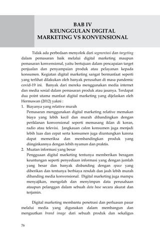 76
BAB IV
KEUNGGULAN DIGITAL
MARKETING VS KONVENSIONAL
Tidak ada perbedaan menyolok dari segmentasi dan targeting
dalam pemasaran baik melalui digital marketing maupun
pemasaran konvensional, yaitu bertujuan dalam pencapaian target
penjualan dan penyampaian produk atau pelayanan kepada
konsumen. Kegiatan digital marketing sangat bermanfaat seperti
yang terlihat dilakukan oleh banyak perusahan di masa pandemic
covid-19 ini. Banyak dari mereka menggunakan media internet
dan media sosial dalam pemasaran produk atau jasanya. Terdapat
dua point utama manfaat digital marketing yang dijelaskan oleh
Hermawan (2012) yakni :
1. Biayanya yang relative murah
Pemasaran menggunakan digital marketing relative memakan
biaya yang lebih kecil dan murah dibandingkan dengan
periklanan konvensional seperti memasang iklan di koran,
radio atau televisi. Jangkauan calon konsumen juga menjadi
lebih luas dan cepat serta konsumen juga diuntungkan karena
dapat memeriksa dan membandingkan produk yang
diinginkannya dengan lebih nyaman dan praktis.
2. Muatan informasi yang besar
Pengguaan digital marketing tentunya memberikan beragam
keuntungan seperti penyediaan informasi yang dengan jumlah
yang besar dan banyak disbanding dengan space yang
diberikan dan tentunya berbiaya rendah dan jauh lebih murah
dibanding media konvensional. Digital marketing juga mampu
menyajikan, mengolah dan menyimpan data perusahaan
ataupun pelanggan dalam sebuah data base secara akurat dan
terjamin.
Digital marketing membantu penetrasi dan perluasan pasar
melalui media yang digunakan dalam membangun dan
menguatkan brand image dari sebuah produk dan sekaligus
 