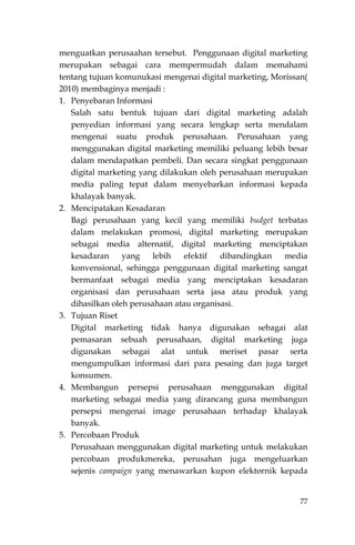 77
menguatkan perusaahan tersebut. Penggunaan digital marketing
merupakan sebagai cara mempermudah dalam memahami
tentang tujuan komunukasi mengenai digital marketing, Morissan(
2010) membaginya menjadi :
1. Penyebaran Informasi
Salah satu bentuk tujuan dari digital marketing adalah
penyedian informasi yang secara lengkap serta mendalam
mengenai suatu produk perusahaan. Perusahaan yang
menggunakan digital marketing memiliki peluang lebih besar
dalam mendapatkan pembeli. Dan secara singkat penggunaan
digital marketing yang dilakukan oleh perusahaan merupakan
media paling tepat dalam menyebarkan informasi kepada
khalayak banyak.
2. Mencipatakan Kesadaran
Bagi perusahaan yang kecil yang memiliki budget terbatas
dalam melakukan promosi, digital marketing merupakan
sebagai media alternatif, digital marketing menciptakan
kesadaran yang lebih efektif dibandingkan media
konvensional, sehingga penggunaan digital marketing sangat
bermanfaat sebagai media yang menciptakan kesadaran
organisasi dan perusahaan serta jasa atau produk yang
dihasilkan oleh perusahaan atau organisasi.
3. Tujuan Riset
Digital marketing tidak hanya digunakan sebagai alat
pemasaran sebuah perusahaan, digital marketing juga
digunakan sebagai alat untuk meriset pasar serta
mengumpulkan informasi dari para pesaing dan juga target
konsumen.
4. Membangun persepsi perusahaan menggunakan digital
marketing sebagai media yang dirancang guna membangun
persepsi mengenai image perusahaan terhadap khalayak
banyak.
5. Percobaan Produk
Perusahaan menggunakan digital marketing untuk melakukan
percobaan produkmereka, perusahan juga mengeluarkan
sejenis campaign yang menawarkan kupon elektornik kepada
 