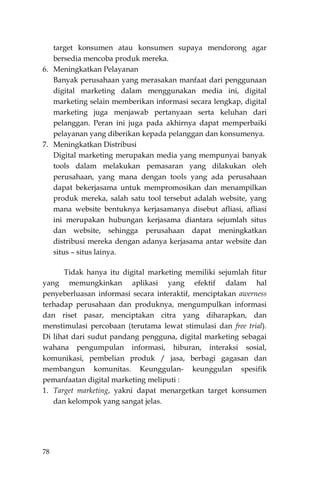 78
target konsumen atau konsumen supaya mendorong agar
bersedia mencoba produk mereka.
6. Meningkatkan Pelayanan
Banyak perusahaan yang merasakan manfaat dari penggunaan
digital marketing dalam menggunakan media ini, digital
marketing selain memberikan informasi secara lengkap, digital
marketing juga menjawab pertanyaan serta keluhan dari
pelanggan. Peran ini juga pada akhirnya dapat memperbaiki
pelayanan yang diberikan kepada pelanggan dan konsumenya.
7. Meningkatkan Distribusi
Digital marketing merupakan media yang mempunyai banyak
tools dalam melakukan pemasaran yang dilakukan oleh
perusahaan, yang mana dengan tools yang ada perusahaan
dapat bekerjasama untuk mempromosikan dan menampilkan
produk mereka, salah satu tool tersebut adalah website, yang
mana website bentuknya kerjasamanya disebut afliasi, afliasi
ini merupakan hubungan kerjasama diantara sejumlah situs
dan website, sehingga perusahaan dapat meningkatkan
distribusi mereka dengan adanya kerjasama antar website dan
situs – situs lainya.
Tidak hanya itu digital marketing memiliki sejumlah fitur
yang memungkinkan aplikasi yang efektif dalam hal
penyeberluasan informasi secara interaktif, menciptakan awerness
terhadap perusahaan dan produknya, mengumpulkan informasi
dan riset pasar, menciptakan citra yang diharapkan, dan
menstimulasi percobaan (terutama lewat stimulasi dan free trial).
Di lihat dari sudut pandang pengguna, digital marketing sebagai
wahana pengumpulan informasi, hiburan, interaksi sosial,
komunikasi, pembelian produk / jasa, berbagi gagasan dan
membangun komunitas. Keunggulan- keunggulan spesifik
pemanfaatan digital marketing meliputi :
1. Target marketing, yakni dapat menargetkan target konsumen
dan kelompok yang sangat jelas.
 