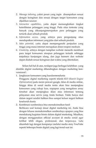 79
2. Massage tailoring, yakni pesan yang ingin disampaikan sesuai
dengan keinginan dan sesuai dengan target konsumen yang
dijadikan sasaran
3. Interactive capabilities, yaitu dapat memungkinkan tingkat
keterlibatan pelanggan yang tinggi. Pada situs tertentu yang
banyak yang dikunjungimerupakan para pelanggan yang
tertarik akan sebuah produk
4. Information access, yang artinya para pengunjung situs
mendapatkan informasi yang jelas dari sebuah produk.
5. Sales potential, yaitu dapat mempengaruhi penjualan yang
tinggi yang mana internet merupakan direct respon medium.
6. Creativity, artinya dengan tampilan website menarik membuat
para target konsumen ataupun pelanggan tertarik sehingga
terjadinya kunjungan ulang, dan juga banners dan website
dapat diubah sesuai keinginan dan waktu yang ditentukan.
Selian hal-hal di atas, terdapat juga berbagai kelebihan yang
dimiliki digital marketing dibandingkan dengan marketing kon-
vensional :
1. Jangkauan konsumen yang luasdanmendunia
Pengguna digital marketing seperti teknik SEO (Search Engine
Optimization) pada mesin pencari google, iklan di media online,
hingga iklan di sosial media tentu akan bisa menjangkau
konsumen yang cukup luas, siapapun yang mengakses array
tersebut akan menjangkau iklan atau informasi tentang
pelayanan atau servis yang Anda berikan. Tidak hanya dari
dalam negeri sendiri bahkan bisa sampai keluar negeri bahkan
keseluruh dunia.
2. Kombinasi sumberdaya bisa memaksimalkan hasil
Berbicara soal konsep dasar digital marketing ini, Anda bisa
dengan leluasa memaksimalkan sumberdaya apapun yang bisa
mendukung kegiatan bisnis dalam digital marketing. Misalkan,
dengan menggunakan official account di media sosial agar
terlihat lebih elegan, profesional, dan terpercaya. Lalu
ditambah lagi dengan kampanye melalui media story YouTube
seperti beberapa bisnis digital yang lagi trend saat ini.
 