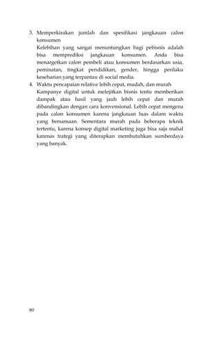 80
3. Memperkirakan jumlah dan spesifikasi jangkauan calon
konsumen
Kelebihan yang sangat menuntungkan bagi pebisnis adalah
bisa memprediksi jangkauan konsumen. Anda bisa
menargetkan calon pembeli atau konsumen berdasarkan usia,
peminatan, tingkat pendidikan, gender, hingga perilaku
keseharian yang terpantau di social media.
4. Waktu pencapaian relative lebih cepat, mudah, dan murah
Kampanye digital untuk melejitkan bisnis tentu memberikan
dampak atau hasil yang jauh lebih cepat dan murah
dibandingkan dengan cara konvensional. Lebih cepat mengena
pada calon konsumen karena jangkauan luas dalam waktu
yang bersamaan. Sementara murah pada beberapa teknik
tertentu, karena konsep digital marketing juga bisa saja mahal
karenas trategi yang diterapkan membutuhkan sumberdaya
yang banyak.
 