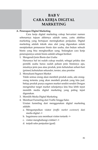 81
BAB V
CARA KERJA DIGITAL
MARKETING
A. Penerapan Digital Marketing
Cara kerja digital marketing cukup bervariasi namun
sebenarnya tujuan akhirnya adalah sama, yaitu aktifitas
marketing yang bertujuan meningkatkan penjualan. Digital
marketing adalah teknik atau alat yang digunakan untuk
menjalankan pemasaran bisnis dan usaha, dan bukan sebuah
bisnis yang bisa menghasilkan uang. Sedangkan cara kerja
penerapannya untuk bisnis adalah sebagai berikut:
1. Mengenali Jenis Bisnis dan Usaha
Harusnya hal ini sudah cukup mudah, sebagai pelaku dan
pemilik usaha harus sudah paham jenis bisnisnya apa,
misalnya jenis jasa atau produk, jenis kebutuhan sehari-hari
(primer) kebutuhan sekunder, tersier, atau prestise
2. Memahami Segmen Market
Tidak semua orang akan membeli produk anda, ada orang-
orang tertentu yang akan membeli produk yang kita jual.
Setiap produk punya segmen market sendiri-sendiri Dengan
mengetahui target market selanjutnya kita bisa lebih tepat
memilih media digital marketing yang paling tepat
digunakan.
3. Memilih Media Digital Marketing
4. Membuat Funneling dari Traffic hingga Sales
Urutan funneling dari menggunakan digital marketing
adalah:
a. Mengumpulkan visitor (traffic market customer) dari
media digital ->
b. bagaimana cara membuat visitor tertarik ->
c. visitor menghubungi contact ->
d. terjadi sales penjualan (goal)
 