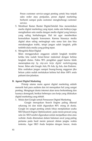 82
Peran customer service sangat penting untuk bisa terjadi
sales order atau penjualan, peran digital marketing
berhenti sampai pada customer menghubungi customer
service.
5. Membuat Ikatan Rantai Digital.Setelah bisa menentukan
media digital marketing yang tepat, maka ada baiknya juga
mengikatkan satu media dengan media digital yang lainnya
yang saling berhubungan. Hal ini agar memberikan
kemudahan kepada konsumen. Karena biasanya media
digital akan saling melengkapi satu sama lain dan bisa
mendatangkan traffic, tetapi jangan salah langkah, pilih
terlebih dulu media yang paling tepat.
6. Mengelola Iklan Digital
Iklan menggunakan anggaran adalah langkah terakhir
ketika kita sudah benar-benar maksimal dengan kelima
langkah diatas. Fakta 90% pengiklan gagal karena tidak
menerapkan step by step cara kerja digital marketingyang
benar. Iklan ada Google Ads, Fb Ads, Ig Ads, dan Endorse.
Kita usahakan jangan sampai buang-buang anggaran jika
belum yakin sudah melukakan kelima hal ditas 100% anda
pahami dan jalankan.
B. Agensi Digital Marketing
Prinsip utama suatu agensi digital marketing adalah
menarik hati para audiens dan ini merupakan hal yang sangat
penting. Mengingat dunia internet akan terus berkembang dan
luasnya demografi, berikut beberapa cara kerja yang dilakukan
digital marketing yang efektif.
1. Mulai dari Google untuk Pemasaran Digital Marketing
Google merupakan Search Engine paling dikenal
sekarang ini dan telah digunakan 80% orang di dunia.
Google ini sangat penting untuk fokus menjalankan usaha
SEO (Search Engine Optimization) pada mesin pencari yang
satu ini. SEO sendiri digunakan untuk menjadikan situs atau
website Anda ditemukan dalam halaman awal yang paling
pertama pada hasil mesin pencari dalam jangka waktu
tertentu. Agar SEO Anda berjalan dengan lancar, Anda
 