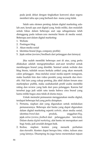 84
pada jarak dekat dengan tingkatkan konversi akan segera
memberi tahu apa yang berhasil dan mana yang tidak.
Salah satu elemen penting dalam digital marketing ada-
lah aset, kenali apa aset digital yang Anda miliki, dan mulailah
untuk fokus dalam beberapa aset saja sebagaimana telah
disinggung pada tulisan cara memulai bisnis di media sosial.
Beberapa aset dalam digital marketing:
1. Website
2. Postingan blog
3. Akun media sosial
4. Identitas brand (logo, company profile)
5. Jejak online (review/feedback dari pelanggan dan lainnya)
Jika sudah memiliki beberapa aset di atas, yang perlu
dilakukan adalah mengoptimalkan aset-aset tersebut untuk
membangun brand yang dimiliki. Semisal untuk website dan
blog bisnis, tulislah secara berkala artikel yang akan menarik
calon pelanggan. Atau melalui sosial media seperti instagram,
maka buatlah foto dan video pendek yang menarik dan share-
able. Hal lain yang cukup penting, jika aktif dalam forum atau
marketplace publik, maka usahakanlah profil usaha memiliki
rating dan review yang baik dari para pelanggan. Karena hal
tersebut juga jadi salah satu tanda bahwa citra brand yang
kamu miliki bagus atau tidak di dunia maya.
Untuk memulai pemasaran menggunakan media digital,
terdapat beberapa hal yang perlu disiapkan.
1. Pertama, siapkan alat yang digunakan untuk melakukan
pemasarannya. Beberapa alat bantu yang dapat digunakan
dalam digital marketing seperti: website, akun media sosial,
identitas brand dan produk, unggahan blog,
jejak online (review, feedback dari pelanggan,dan lain-lain).
Dalam dunia digital marketing, alat bantu ini merupakan aset
bagi Anda, jadi uruslah dengan baik.
2. Kedua, siapkan konten yang menarik perhatian
dan shareable. Konten dapat berupa foto, video, tulisan atau
yang lainnya. Disamping itu juga harus menentukan tujuan
 