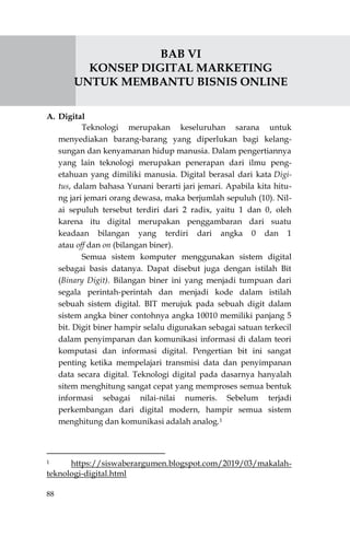 88
BAB VI
KONSEP DIGITAL MARKETING
UNTUK MEMBANTU BISNIS ONLINE
A. Digital
Teknologi merupakan keseluruhan sarana untuk
menyediakan barang-barang yang diperlukan bagi kelang-
sungan dan kenyamanan hidup manusia. Dalam pengertiannya
yang lain teknologi merupakan penerapan dari ilmu peng-
etahuan yang dimiliki manusia. Digital berasal dari kata Digi-
tus, dalam bahasa Yunani berarti jari jemari. Apabila kita hitu-
ng jari jemari orang dewasa, maka berjumlah sepuluh (10). Nil-
ai sepuluh tersebut terdiri dari 2 radix, yaitu 1 dan 0, oleh
karena itu digital merupakan penggambaran dari suatu
keadaan bilangan yang terdiri dari angka 0 dan 1
atau off dan on (bilangan biner).
Semua sistem komputer menggunakan sistem digital
sebagai basis datanya. Dapat disebut juga dengan istilah Bit
(Binary Digit). Bilangan biner ini yang menjadi tumpuan dari
segala perintah-perintah dan menjadi kode dalam istilah
sebuah sistem digital. BIT merujuk pada sebuah digit dalam
sistem angka biner contohnya angka 10010 memiliki panjang 5
bit. Digit biner hampir selalu digunakan sebagai satuan terkecil
dalam penyimpanan dan komunikasi informasi di dalam teori
komputasi dan informasi digital. Pengertian bit ini sangat
penting ketika mempelajari transmisi data dan penyimpanan
data secara digital. Teknologi digital pada dasarnya hanyalah
sitem menghitung sangat cepat yang memproses semua bentuk
informasi sebagai nilai-nilai numeris. Sebelum terjadi
perkembangan dari digital modern, hampir semua sistem
menghitung dan komunikasi adalah analog.1
1 https://siswaberargumen.blogspot.com/2019/03/makalah-
teknologi-digital.html
 