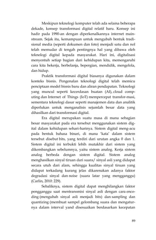 89
Meskipun teknologi komputer telah ada selama beberapa
dekade, konsep transformasi digital relatif baru. Konsep ini
hadir pada 1990-an dengan diperkenalkannya internet main-
stream. Sejak itu, kemampuan untuk mengubah bentuk tradi-
sional media (seperti dokumen dan foto) menjadi satu dan nol
telah memudar di tengah pentingnya hal yang dibawa oleh
teknologi digital kepada masyarakat. Hari ini, digitalisasi
menyentuh setiap bagian dari kehidupan kita, memengaruhi
cara kita bekerja, berbelanja, bepergian, mendidik, mengelola,
dan hidup.
Praktik transformasi digital biasanya digunakan dalam
konteks bisnis. Pengenalan teknologi digital telah memicu
penciptaan model bisnis baru dan aliran pendapatan. Teknologi
yang muncul seperti kecerdasan buatan (AI), cloud comp-
uting dan Internet of Things (IoT) mempercepat transfor-masi,
sementara teknologi dasar seperti manajemen data dan analitik
diperlukan untuk menganalisis sejumlah besar data yang
dihasilkan dari transformasi digital.
Era digital merupakan suatu masa di mana sebagian
besar masyarakat pada era tersebut menggunakan sistem dig-
ital dalam kehidupan sehari-harinya. Sistem digital meng-acu
pada bentuk bahasa binari, di mana „kata‟ dalam sistem
tersebut disebut bits, yang terdiri dari urutan angka 0 dan 1.
Sistem digital ini terbukti lebih mutakhir dari sistem yang
dikembangkan sebelumnya, yaitu sistem analog. Kerja sistem
analog berbeda dengan sistem digital. Sistem analog
menghasilkan sinyal tiruan dari suara/ sinyal asli yang didapat
secara utuh dari alam, sehingga kualitas sinyal tiruan yang
didapat terkadang kurang jelas dikarenakan adanya faktor
degradasi sinyal dan noise (suara latar yang mengganggu)
(Carlin, 2010: 229).
Sebaliknya, sistem digital dapat menghilangkan faktor
pengganggu saat mentransmisi sinyal asli dengan cara enco-
ding (mengubah sinyal asli menjadi bits) dan sampling dan
quantizing (membuat sampel gelombang suara dan mengatur-
nya dalam interval yand disesuaikan berdasarkan kecepatan
 