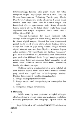 90
tertentu)sehingga hasilnya lebih jernih, akurat dan tidak
mengalami delayed sinyal(sinyal tunda) (Carlin, 2010:230)
Menurut Communication Technology Timeline yang dikutip
Dan Brown, berbagai jenis media elektronik di dunia mulai
merebak pada awal tahun 1880 an dimulai dengan alat
komunikasi telepon, tape-recorder, radio. Barang elektronik
lainnya seperti televisi, TV kabel, telepon selular baru mulai
digunakan oleh banyak masyarakat sekitar tahun 1940 –
1970an (Grant, 2010: 10).
Teknologi komunikasi dari media elektronik pada
awalnya masih menggunakan sistem analog, dan baru beralih
ke sistem digital dengan ditandai hadirnya transformasi
produk media seperti e-book, internet, koran digital, e-library,
e-shop dsb. Masa ini juga sering disebut sebagai revolusi
digital. Menurut wartawan Suara Merdeka, Muhamad Irsyam
dalam artikelnya “Revolusi Digital dan Perilaku Konsumen”
pada bulan 11 November 2013, revolusi digital ini telah dimulai
pada awal tahun 1990an di dunia. Dengan mengingat prinsip-
prinsip sistem digital tadi, maka era digital merupakan era di
mana aliran informasi melalui media-media komunikasi
bersifat jelas, akurat dan cepat.
Berbicara tentang kemajuan teknologi yang pada hal ini
lebih terfokus kepada media sosial, tentu memiliki dampak
yang positif dan negatif dari perkembangannya tersebut.
Diantara dampak positif yang bisa di dapat adalah :
1. Sebagai media penyebaran informasi
2. Sebagai sarana untuk mengembangkan keterampilan dan
social
3. Memperluas jaringan pertemanan.2
B. Marketing
Istilah marketing atau pemasaran seringkali didengar
oleh banyak orang sebagai bagian dari penjualan, pembelian,
transaksi, perdagangan, dan sebagainya. Apakah istilah ini
2
https://blog.ub.ac.id/crazindy/2014/12/02/makalah-era-
digital/
 