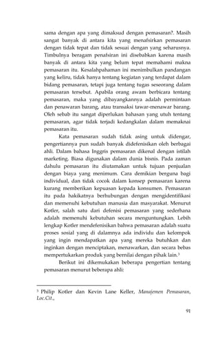 91
sama dengan apa yang dimaksud dengan pemasaran?. Masih
sangat banyak di antara kita yang menafsirkan pemasaran
dengan tidak tepat dan tidak sesuai dengan yang seharusnya.
Timbulnya beragam penafsiran ini disebabkan karena masih
banyak di antara kita yang belum tepat memahami makna
pemasaran itu. Kesalahpahaman ini menimbulkan pandangan
yang keliru, tidak hanya tentang kegiatan yang terdapat dalam
bidang pemasaran, tetapi juga tentang tugas seseorang dalam
pemasaran tersebut. Apabila orang awam berbicara tentang
pemasaran, maka yang dibayangkannya adalah permintaan
dan penawaran barang, atau transaksi tawar-menawar barang.
Oleh sebab itu sangat diperlukan bahasan yang utuh tentang
pemasaran, agar tidak terjadi kedangkalan dalam memaknai
pemasaran itu.
Kata pemasaran sudah tidak asing untuk didengar,
pengertiannya pun sudah banyak didefenisikan oleh berbagai
ahli. Dalam bahasa Inggris pemasaran dikenal dengan istilah
marketing. Biasa digunakan dalam dunia bisnis. Pada zaman
dahulu pemasaran itu diutamakan untuk tujuan penjualan
dengan biaya yang menimum. Cara demikian berguna bagi
individual, dan tidak cocok dalam konsep pemasaran karena
kurang memberikan kepuasan kepada konsumen. Pemasaran
itu pada hakikatnya berhubungan dengan mengidentifikasi
dan memenuhi kebutuhan manusia dan masyarakat. Menurut
Kotler, salah satu dari defenisi pemasaran yang sederhana
adalah memenuhi kebutuhan secara menguntungkan. Lebih
lengkap Kotler mendefenisikan bahwa pemasaran adalah suatu
proses sosial yang di dalamnya ada individu dan kelompok
yang ingin mendapatkan apa yang mereka butuhkan dan
inginkan dengan menciptakan, menawarkan, dan secara bebas
mempertukarkan produk yang bernilai dengan pihak lain.3
Berikut ini dikemukakan beberapa pengertian tentang
pemasaran menurut beberapa ahli:
3 Philip Kotler dan Kevin Lane Keller, Manajemen Pemasaran,
Loc.Cit.,
 