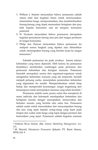 92
1. William J. Stanton menyatakan bahwa pemasaran adalah
sistem total dari kegiatan bisnis untuk merencanakan,
menentukan harga, mempromosikan, dan mendistribusikan
barang-barang yang dapat memuaskan keinginan dan jasa,
baik kepada konsumen saat ini maupun konsumen
potensial.
2. H. Nystrom menyatakan bahwa pemasaran merupakan
kegiatan penyaluran barang atau jasa dari tangan produsen
ke tangan konsumen.
3. Philip dan Duncan menyatakan bahwa pemasaran itu
meliputi semua langkah yang dipakai atau dibutuhkan
untuk menempatkan barang yang bersifat nyata ke tangan
konsumen.
4
Falsafah pemasaran itu pada awalnya karena adanya
kebutuhan yang harus dipenuhi. Oleh karena itu pemasaran
hendaknya memberikan sumbangan pada perluasan dan
pemuasan kebutuhan dan keingian manusia. Pemasaran
haruslah merupakan sarana dari organisasi-organisasi untuk
mengetahui kebutuhan manusia yang tak terpenuhi, barulah
menjadi peluang usaha, menciptakan pemenuhan kebutuhan
yang digunakan itu sendiri. Mempertahankan untuk tetap
hidup dan memperoleh keuntungan sangat tergantung dari
kemampuan untuk menciptakan manusia yang selalu berubah.5
Pemasaran adalah suatu proses sosial dan manajerial di
mana individu dan kelompok mendapatkan kebutuhan dan
keinginan mereka dengan menciptakan, menawarkan dan
bertukar sesuatu yang bernilai satu sama lain. Pemasaran
adalah usaha untuk menyediakan dan menyampaikan barang
dan jasa yang tepat kepada orang-orang yang tepat pada
tempat dan waktu serta harga yang tepat dengan promosi dan
komunikasi yang tepat. Pemasaran adalah kegiatan manusia
4 Viethzal Rivai Zainal, dkk, Islamic Marketing Management, Loc.
Cit.,
5 M. Mursid, Manajemen Pemasaran (Jakarta: PT. Bumi Aksara,
2010), hal. 4
 