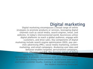Digital marketing encompasses a broad range of online
strategies to promote products or services, leveraging digital
channels such as social media, search engines, email, and
websites. In today's interconnected world, businesses utilize
digital platforms to reach a global audience, engage with
customers, and drive sales. Key components of digital
marketing include search engine optimization (SEO), pay-per-
click advertising (PPC), social media marketing, content
marketing, and email campaigns. Analyzing user data and
behavior enables targeted, personalized campaigns,
maximizing efficiency and ROI. The dynamic nature of digital
marketing requires adaptability to evolving trends and
technologies. It provides businesses with cost-effective means
to establish a strong online presence, build brand awareness,
and foster customer loyalty, making it an indispensable tool in
the modern marketing landscape
 
