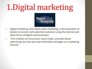 1.Digital marketing
 Digital marketing, also called online marketing, is the promotion of
brands to connect with potential customers using the internet and
other forms of digital communication.
 This includes not only email, social media, and web-based
advertising, but also text and multimedia messages as a marketing
channel.
 