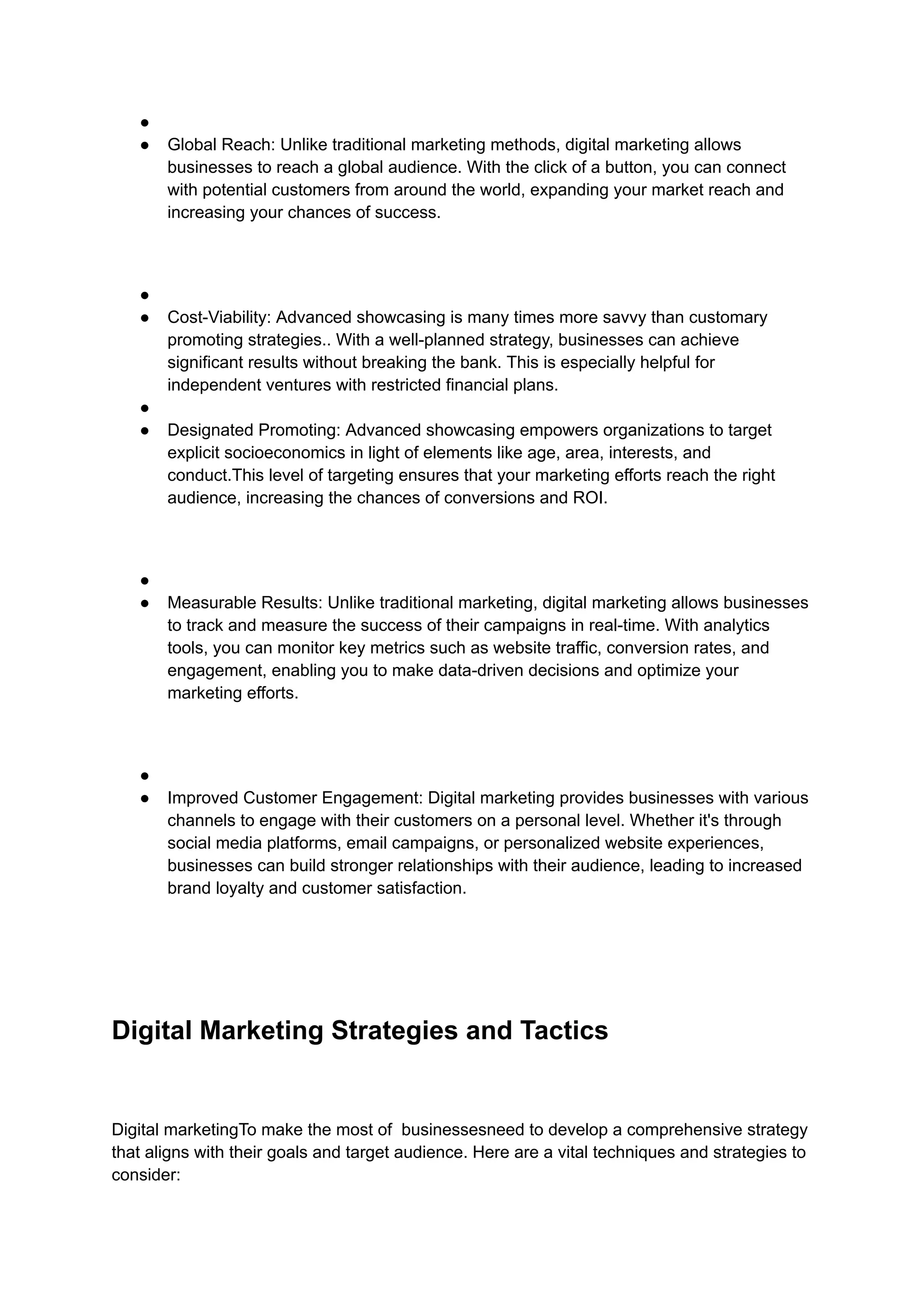 ●
● Global Reach: Unlike traditional marketing methods, digital marketing allows
businesses to reach a global audience. With the click of a button, you can connect
with potential customers from around the world, expanding your market reach and
increasing your chances of success.
●
● Cost-Viability: Advanced showcasing is many times more savvy than customary
promoting strategies.. With a well-planned strategy, businesses can achieve
significant results without breaking the bank. This is especially helpful for
independent ventures with restricted financial plans.
●
● Designated Promoting: Advanced showcasing empowers organizations to target
explicit socioeconomics in light of elements like age, area, interests, and
conduct.This level of targeting ensures that your marketing efforts reach the right
audience, increasing the chances of conversions and ROI.
●
● Measurable Results: Unlike traditional marketing, digital marketing allows businesses
to track and measure the success of their campaigns in real-time. With analytics
tools, you can monitor key metrics such as website traffic, conversion rates, and
engagement, enabling you to make data-driven decisions and optimize your
marketing efforts.
●
● Improved Customer Engagement: Digital marketing provides businesses with various
channels to engage with their customers on a personal level. Whether it's through
social media platforms, email campaigns, or personalized website experiences,
businesses can build stronger relationships with their audience, leading to increased
brand loyalty and customer satisfaction.
Digital Marketing Strategies and Tactics
Digital marketingTo make the most of businessesneed to develop a comprehensive strategy
that aligns with their goals and target audience. Here are a vital techniques and strategies to
consider:
 