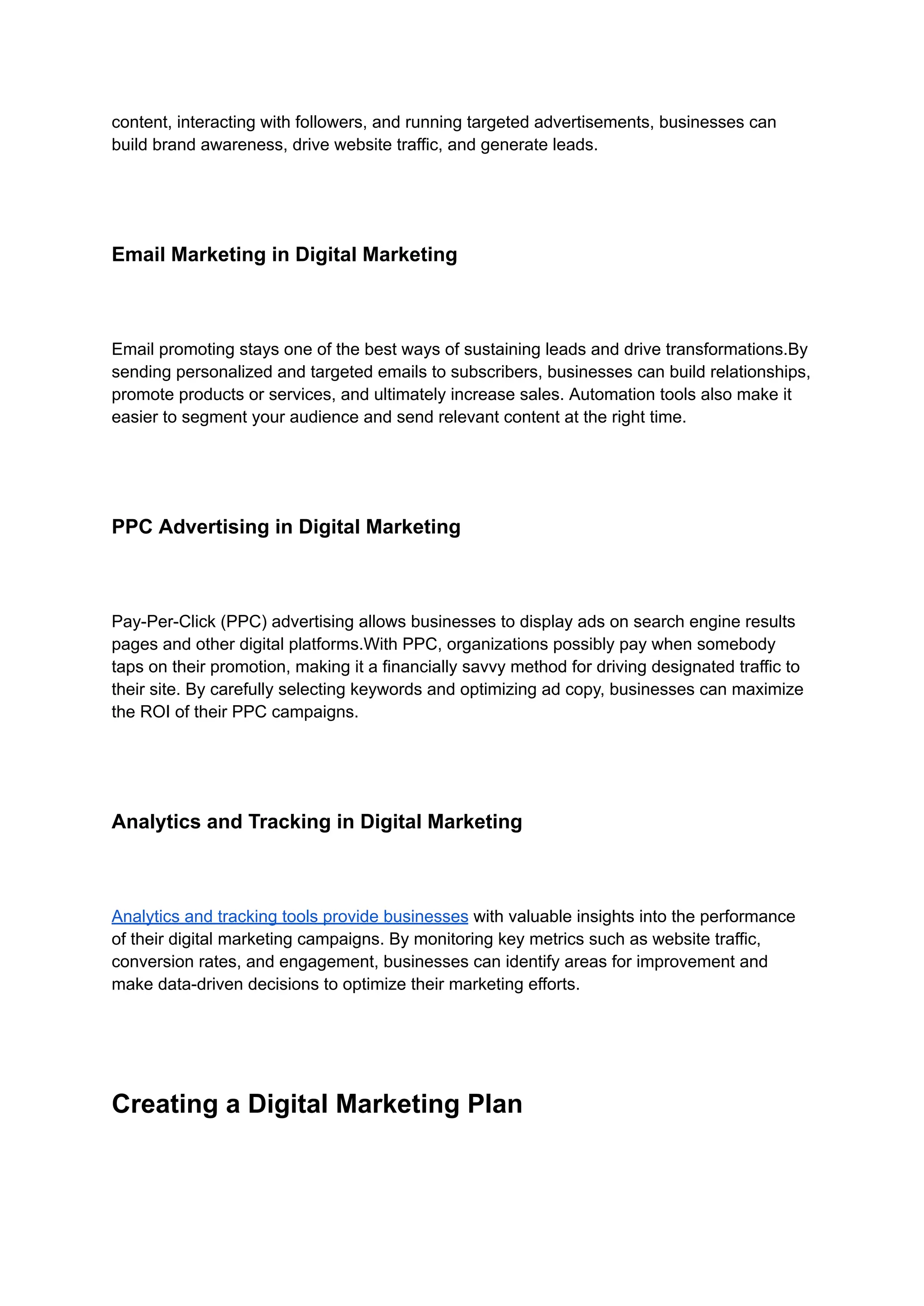 content, interacting with followers, and running targeted advertisements, businesses can
build brand awareness, drive website traffic, and generate leads.
Email Marketing in Digital Marketing
Email promoting stays one of the best ways of sustaining leads and drive transformations.By
sending personalized and targeted emails to subscribers, businesses can build relationships,
promote products or services, and ultimately increase sales. Automation tools also make it
easier to segment your audience and send relevant content at the right time.
PPC Advertising in Digital Marketing
Pay-Per-Click (PPC) advertising allows businesses to display ads on search engine results
pages and other digital platforms.With PPC, organizations possibly pay when somebody
taps on their promotion, making it a financially savvy method for driving designated traffic to
their site. By carefully selecting keywords and optimizing ad copy, businesses can maximize
the ROI of their PPC campaigns.
Analytics and Tracking in Digital Marketing
Analytics and tracking tools provide businesses with valuable insights into the performance
of their digital marketing campaigns. By monitoring key metrics such as website traffic,
conversion rates, and engagement, businesses can identify areas for improvement and
make data-driven decisions to optimize their marketing efforts.
Creating a Digital Marketing Plan
 