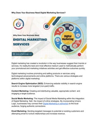 Why Does Your Business Need Digital Marketing Services?
Digital marketing has created a revolution in the way businesses suggest their brands or
services. It’s reality,the best and most effective medium used to methodically perform
your promotional and marketing initiatives activities and get effective outcomes quickly.
Digital marketing involves promoting and selling products or services using
technological advancements and online platforms. There are various strategies and
platforms within digital marketing:
Search Engine Optimization (SEO): Enhancing website visibility in search engine
results to increase more targeted (non-paid) traffic.
Content Marketing: Creating and distributing valuable, appropriate content and
engaging a target audience.
Social Media Marketing: The impact of Social Media Marketing within the integration
of Digital Marketing field the impact of online strategies. By incorporating Umano
Logic, businesses may connect their Digital Marketing in edmonton to the local
audience, forging authentic connections
Email Marketing: Sending targeted messages to potential or existing customers and
attempting email to nurture relationships and increase revenue.
 