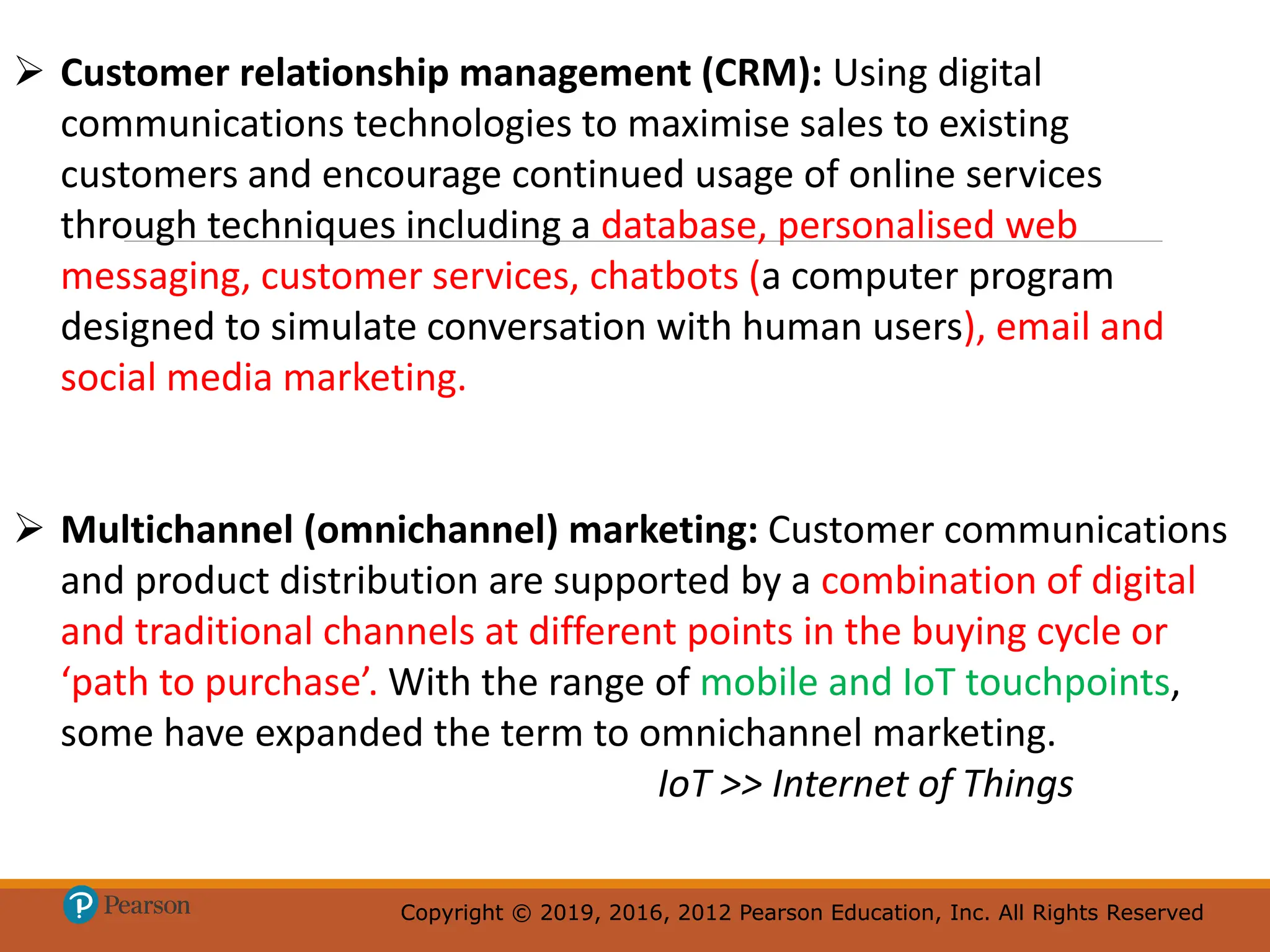 Copyright © 2019, 2016, 2012 Pearson Education, Inc. All Rights Reserved
Copyright © 2019, 2016, 2012 Pearson Education, Inc. All Rights Reserved
 Customer relationship management (CRM): Using digital
communications technologies to maximise sales to existing
customers and encourage continued usage of online services
through techniques including a database, personalised web
messaging, customer services, chatbots (a computer program
designed to simulate conversation with human users), email and
social media marketing.
 Multichannel (omnichannel) marketing: Customer communications
and product distribution are supported by a combination of digital
and traditional channels at different points in the buying cycle or
‘path to purchase’. With the range of mobile and IoT touchpoints,
some have expanded the term to omnichannel marketing.
IoT >> Internet of Things
 
