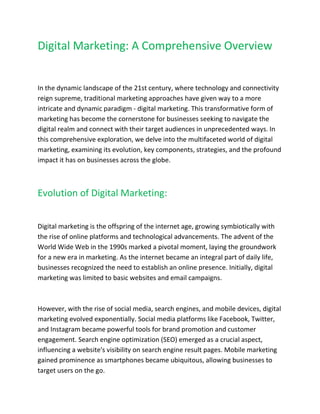 Digital Marketing: A Comprehensive Overview
In the dynamic landscape of the 21st century, where technology and connectivity
reign supreme, traditional marketing approaches have given way to a more
intricate and dynamic paradigm - digital marketing. This transformative form of
marketing has become the cornerstone for businesses seeking to navigate the
digital realm and connect with their target audiences in unprecedented ways. In
this comprehensive exploration, we delve into the multifaceted world of digital
marketing, examining its evolution, key components, strategies, and the profound
impact it has on businesses across the globe.
Evolution of Digital Marketing:
Digital marketing is the offspring of the internet age, growing symbiotically with
the rise of online platforms and technological advancements. The advent of the
World Wide Web in the 1990s marked a pivotal moment, laying the groundwork
for a new era in marketing. As the internet became an integral part of daily life,
businesses recognized the need to establish an online presence. Initially, digital
marketing was limited to basic websites and email campaigns.
However, with the rise of social media, search engines, and mobile devices, digital
marketing evolved exponentially. Social media platforms like Facebook, Twitter,
and Instagram became powerful tools for brand promotion and customer
engagement. Search engine optimization (SEO) emerged as a crucial aspect,
influencing a website's visibility on search engine result pages. Mobile marketing
gained prominence as smartphones became ubiquitous, allowing businesses to
target users on the go.
 