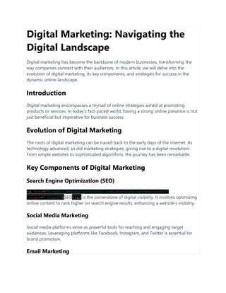 Digital Marketing: Navigating the
Digital Landscape
Digital marketing has become the backbone of modern businesses, transforming the
way companies connect with their audiences. In this article, we will delve into the
evolution of digital marketing, its key components, and strategies for success in the
dynamic online landscape.
Introduction
Digital marketing encompasses a myriad of online strategies aimed at promoting
products or services. In today's fast-paced world, having a strong online presence is not
just beneficial but imperative for business success.
Evolution of Digital Marketing
The roots of digital marketing can be traced back to the early days of the internet. As
technology advanced, so did marketing strategies, giving rise to a digital revolution.
From simple websites to sophisticated algorithms, the journey has been remarkable.
Key Components of Digital Marketing
Search Engine Optimization (SEO)
<a href="https://webdesignindubai.com/services/seo-services/"
target="_blank">SEO</a> is the cornerstone of digital visibility. It involves optimizing
online content to rank higher on search engine results, enhancing a website's visibility.
Social Media Marketing
Social media platforms serve as powerful tools for reaching and engaging target
audiences. Leveraging platforms like Facebook, Instagram, and Twitter is essential for
brand promotion.
Email Marketing
 
