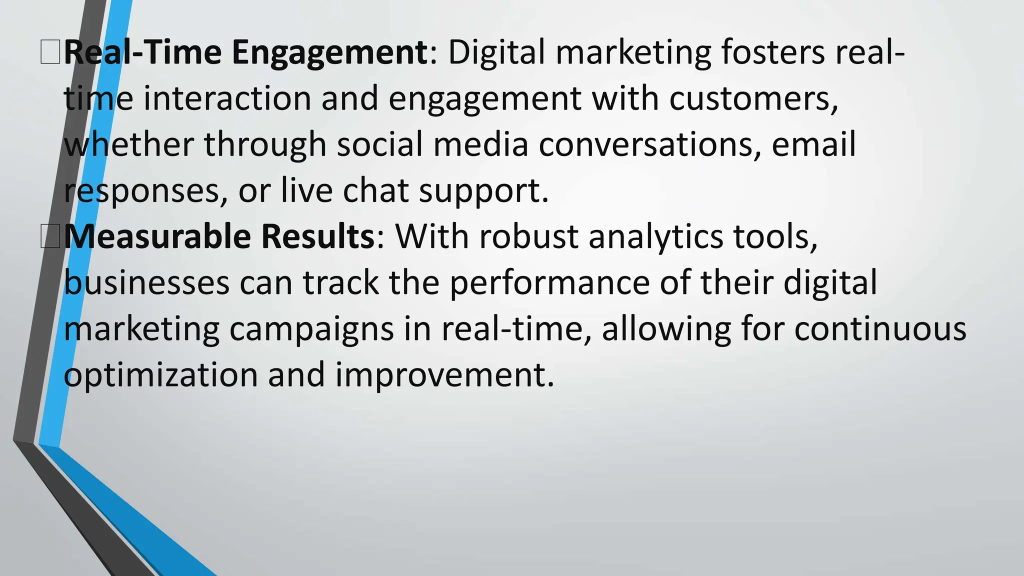 Real-Time Engagement: Digital marketing fosters real-
time interaction and engagement with customers,
whether through social media conversations, email
responses, or live chat support.
Measurable Results: With robust analytics tools,
businesses can track the performance of their digital
marketing campaigns in real-time, allowing for continuous
optimization and improvement.
 