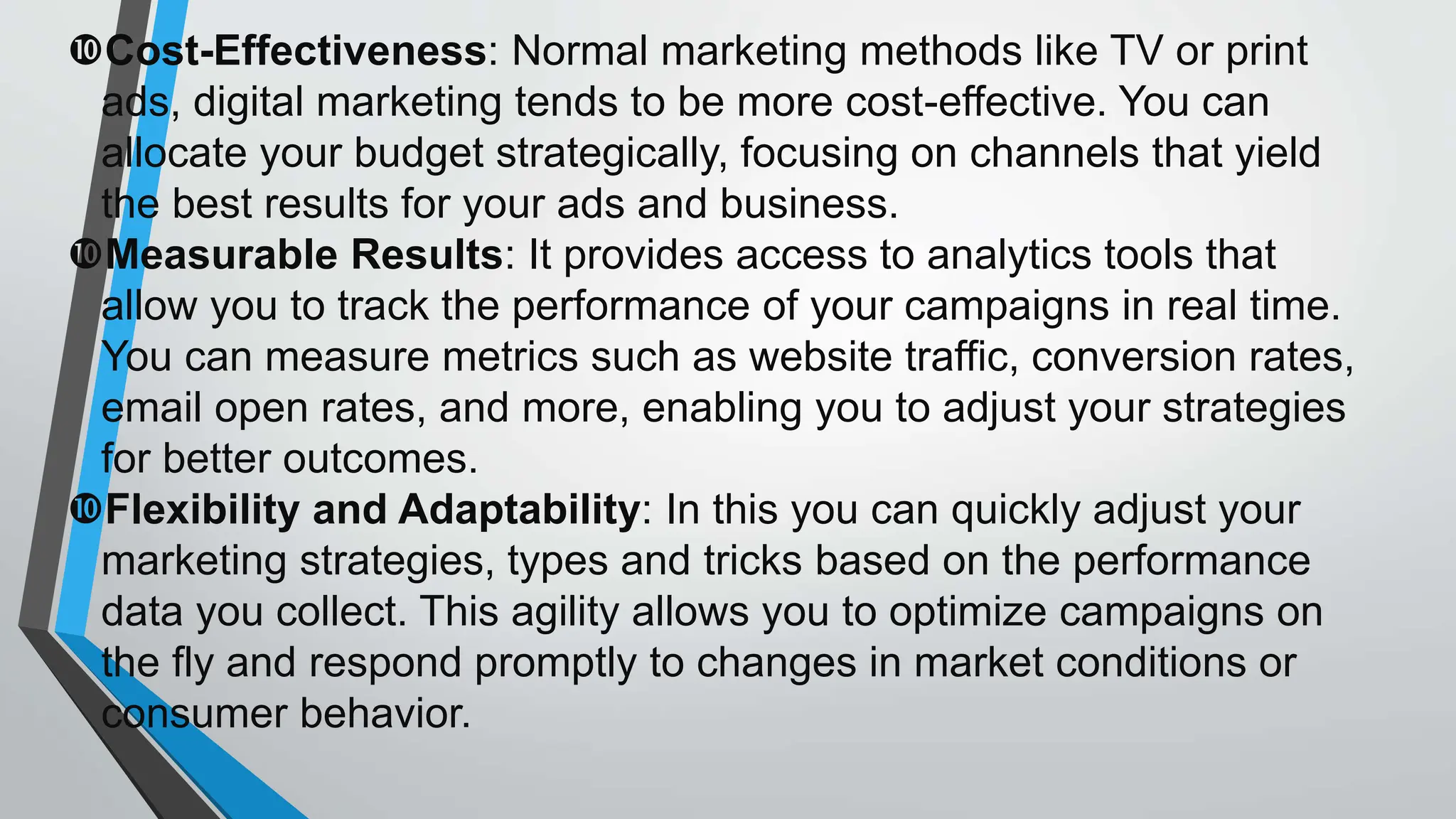 Cost-Effectiveness: Normal marketing methods like TV or print
ads, digital marketing tends to be more cost-effective. You can
allocate your budget strategically, focusing on channels that yield
the best results for your ads and business.
Measurable Results: It provides access to analytics tools that
allow you to track the performance of your campaigns in real time.
You can measure metrics such as website traffic, conversion rates,
email open rates, and more, enabling you to adjust your strategies
for better outcomes.
Flexibility and Adaptability: In this you can quickly adjust your
marketing strategies, types and tricks based on the performance
data you collect. This agility allows you to optimize campaigns on
the fly and respond promptly to changes in market conditions or
consumer behavior.
 