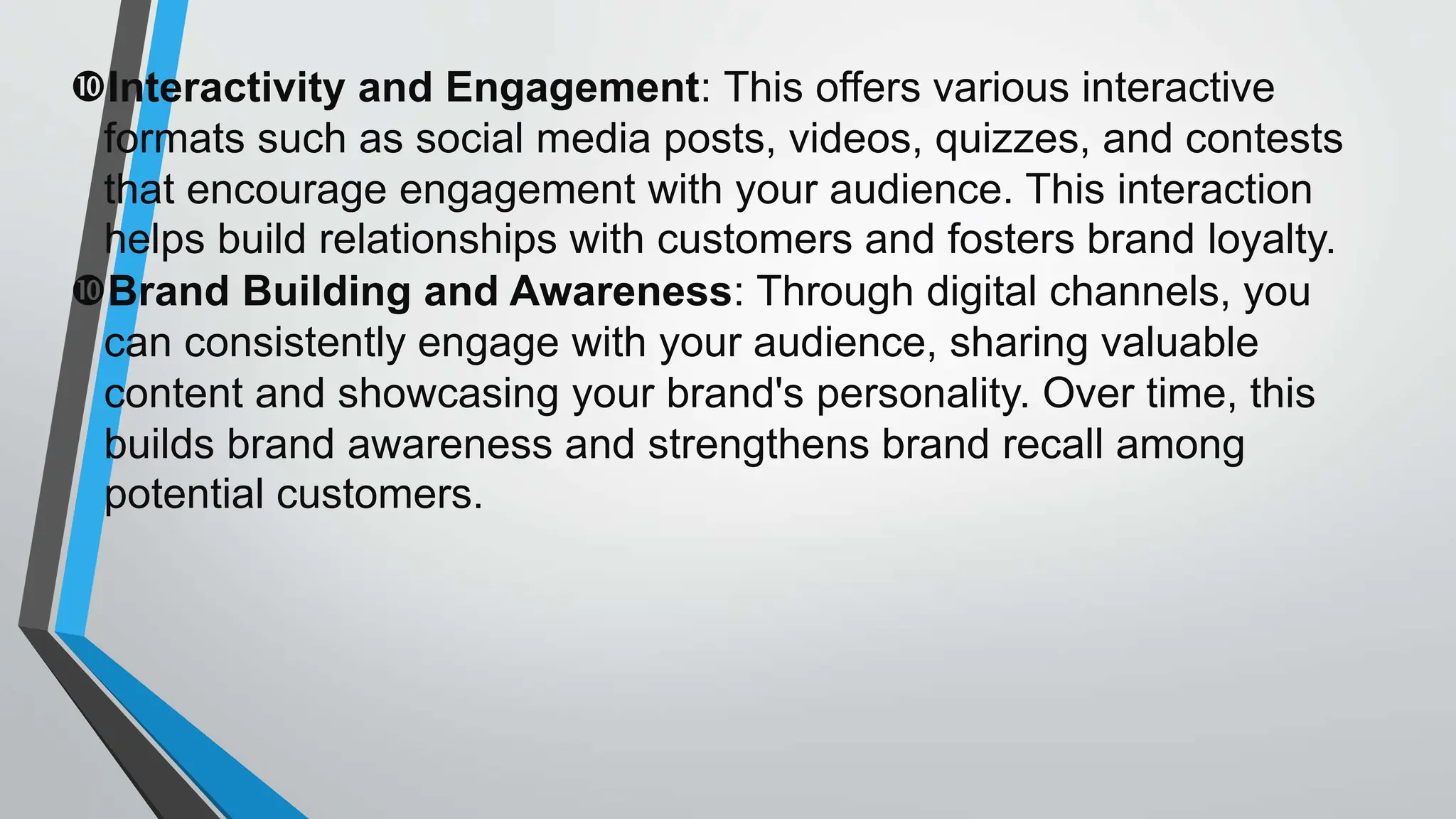 Interactivity and Engagement: This offers various interactive
formats such as social media posts, videos, quizzes, and contests
that encourage engagement with your audience. This interaction
helps build relationships with customers and fosters brand loyalty.
Brand Building and Awareness: Through digital channels, you
can consistently engage with your audience, sharing valuable
content and showcasing your brand's personality. Over time, this
builds brand awareness and strengthens brand recall among
potential customers.
 