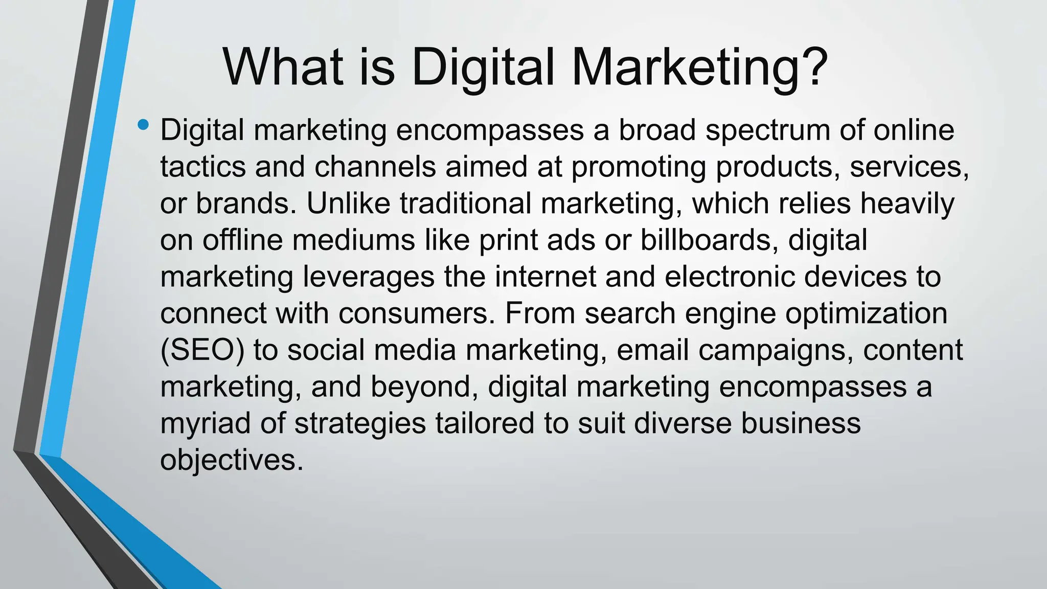 What is Digital Marketing?
• Digital marketing encompasses a broad spectrum of online
tactics and channels aimed at promoting products, services,
or brands. Unlike traditional marketing, which relies heavily
on offline mediums like print ads or billboards, digital
marketing leverages the internet and electronic devices to
connect with consumers. From search engine optimization
(SEO) to social media marketing, email campaigns, content
marketing, and beyond, digital marketing encompasses a
myriad of strategies tailored to suit diverse business
objectives.
 