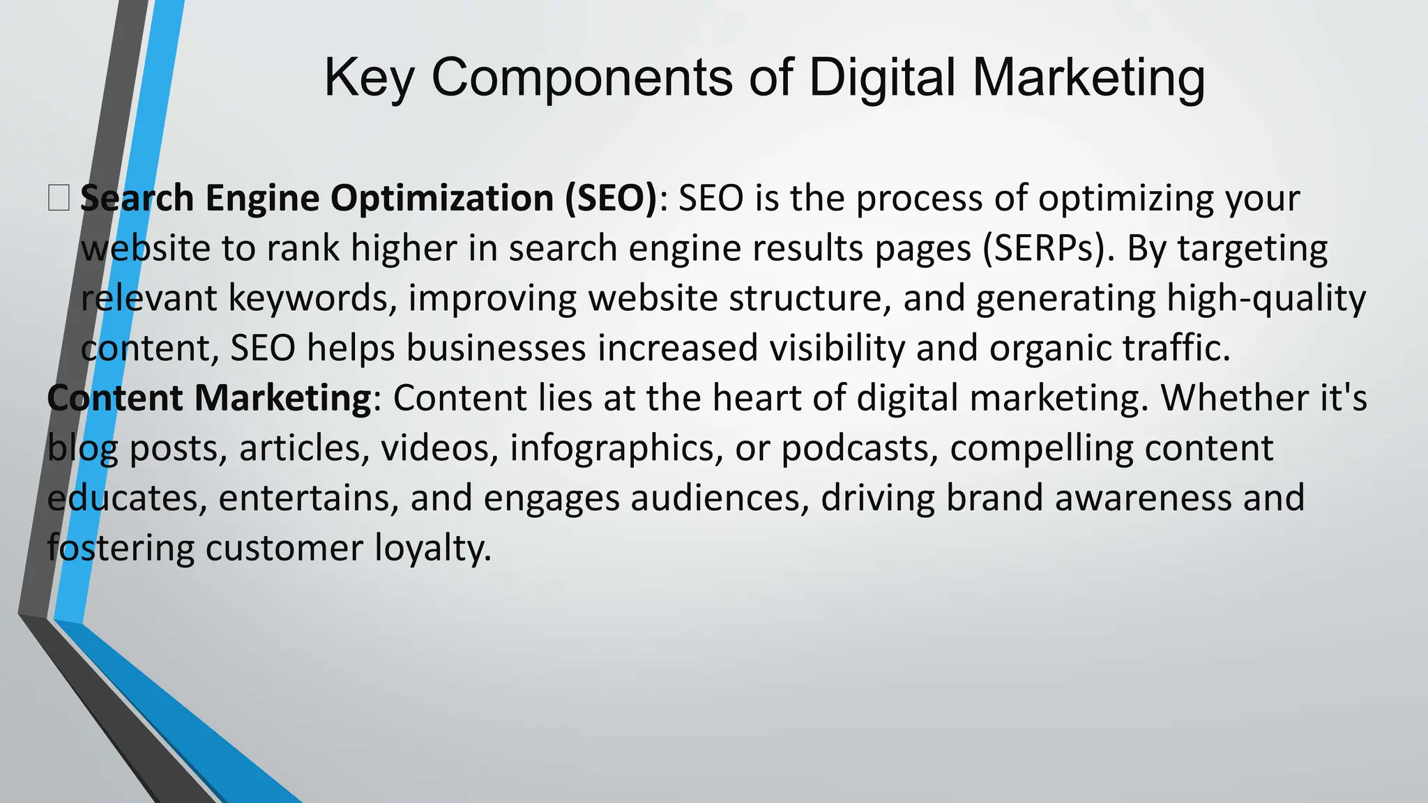 Key Components of Digital Marketing
 Search Engine Optimization (SEO): SEO is the process of optimizing your
website to rank higher in search engine results pages (SERPs). By targeting
relevant keywords, improving website structure, and generating high-quality
content, SEO helps businesses increased visibility and organic traffic.
Content Marketing: Content lies at the heart of digital marketing. Whether it's
blog posts, articles, videos, infographics, or podcasts, compelling content
educates, entertains, and engages audiences, driving brand awareness and
fostering customer loyalty.
 