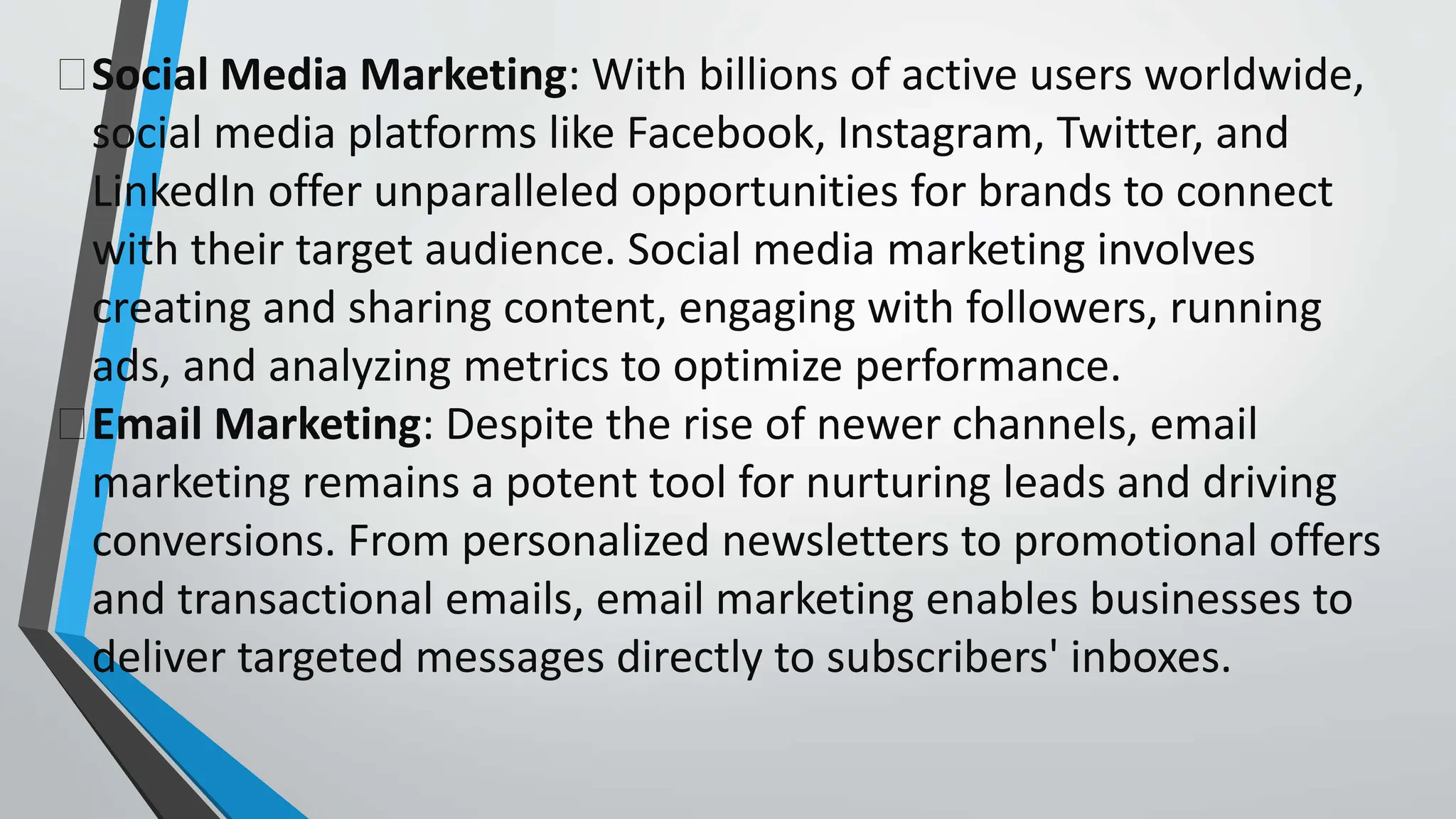 Social Media Marketing: With billions of active users worldwide,
social media platforms like Facebook, Instagram, Twitter, and
LinkedIn offer unparalleled opportunities for brands to connect
with their target audience. Social media marketing involves
creating and sharing content, engaging with followers, running
ads, and analyzing metrics to optimize performance.
Email Marketing: Despite the rise of newer channels, email
marketing remains a potent tool for nurturing leads and driving
conversions. From personalized newsletters to promotional offers
and transactional emails, email marketing enables businesses to
deliver targeted messages directly to subscribers' inboxes.
 