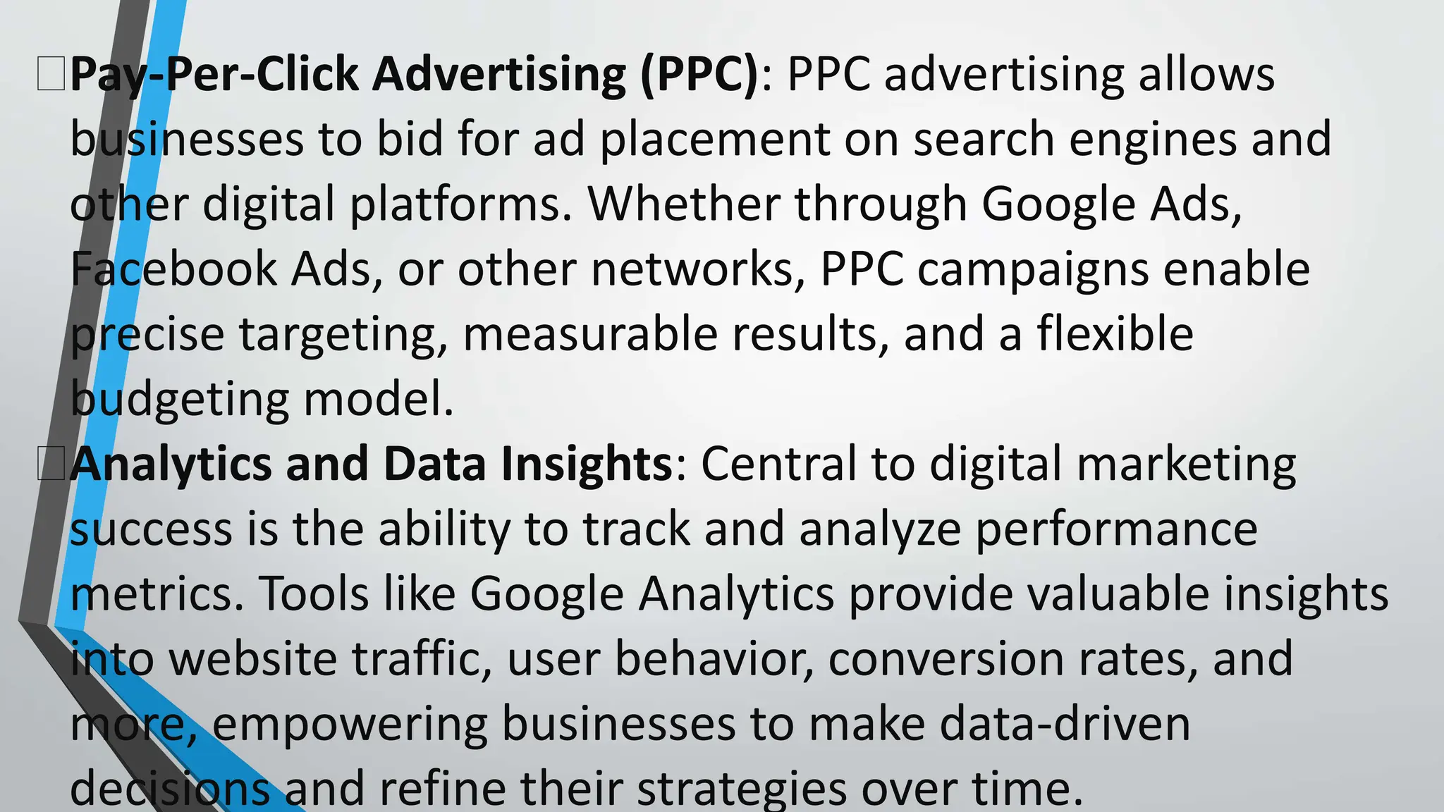 Pay-Per-Click Advertising (PPC): PPC advertising allows
businesses to bid for ad placement on search engines and
other digital platforms. Whether through Google Ads,
Facebook Ads, or other networks, PPC campaigns enable
precise targeting, measurable results, and a flexible
budgeting model.
Analytics and Data Insights: Central to digital marketing
success is the ability to track and analyze performance
metrics. Tools like Google Analytics provide valuable insights
into website traffic, user behavior, conversion rates, and
more, empowering businesses to make data-driven
decisions and refine their strategies over time.
 